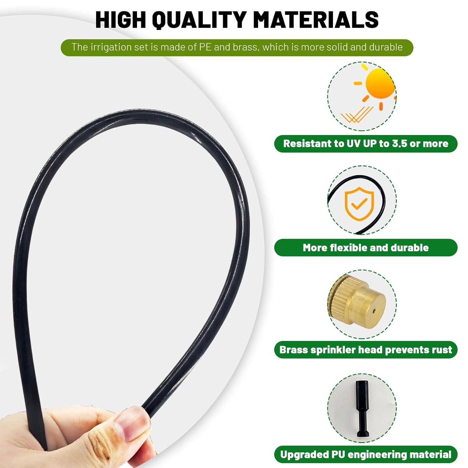 HIGH QUALITY MATERIALS  
The irrigation set is made of PE and brass, which is more solid and durable.  
Resistant to UV UP to 3.5 or more.  
More flexible and durable.  
Brass sprinkler head prevents rust.  
Upgraded PU engineering material.