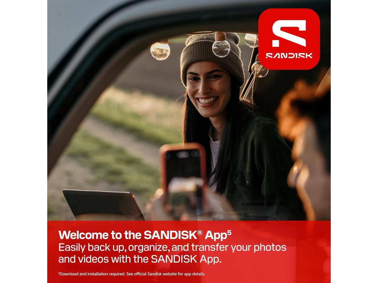 SANDISK  
Welcome to the SANDISK® App5  
Easily back up, organize, and transfer your photos and videos with the SANDISK App.  
*Download and installation required. See official Sandisk website for app details.