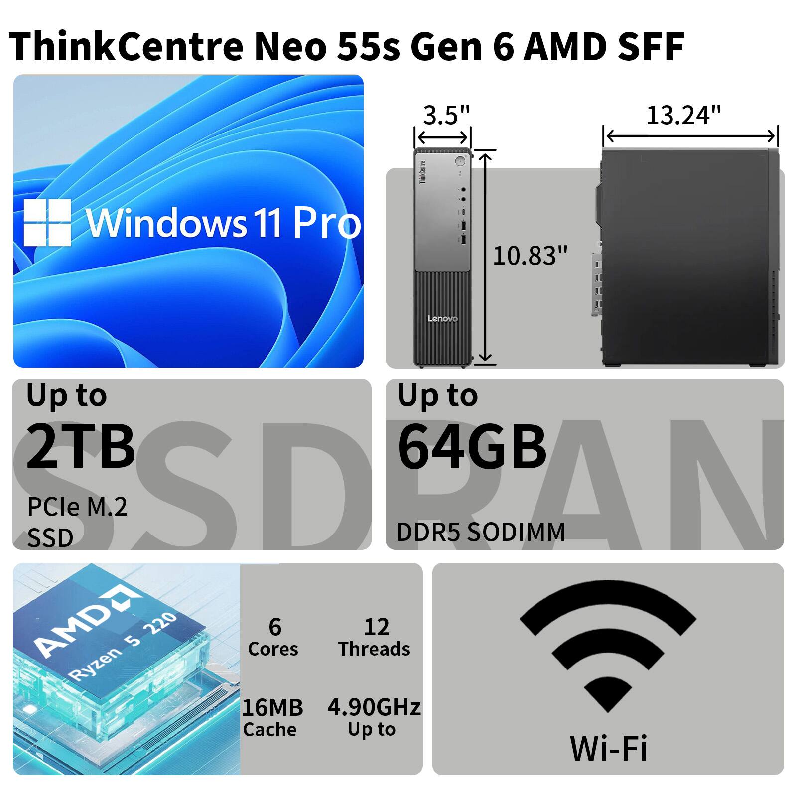 ThinkCentre Neo 55s Gen 6 AMD SFF  
3.5" 13.24" Windows 11 Pro 10.83"  
Up to 2TB PCle M.2 SSD  
Up to 64GB DDR5 SODIMM  
AMD Ryzen 5 2200G  
6 Cores 12 Threads  
16MB Cache 4.90GHz  
Wi-Fi
