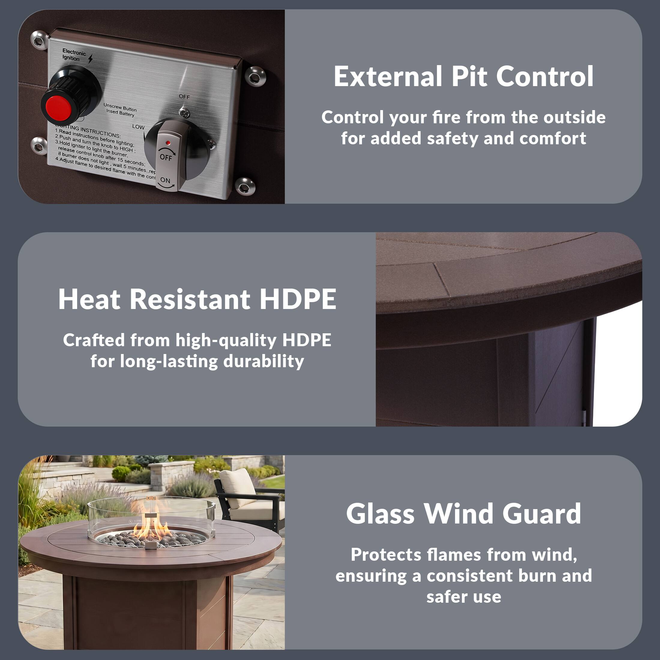 Electronic Ignition

Unscrew Button to access battery

LOW

OFF

ON

LIGHTING INSTRUCTIONS:
1. Push and hold button to HIGH
2. Release to light after 15 seconds
3. If light does not stay after 15 seconds, repeat
4. Adjust flame to desired height

External Pit Control
Control your fire from the outside for added safety and comfort

Heat Resistant HDPE
Crafted from high-quality HDPE for long-lasting durability

Glass Wind Guard
Protects flames from wind, ensuring a consistent burn and safer use