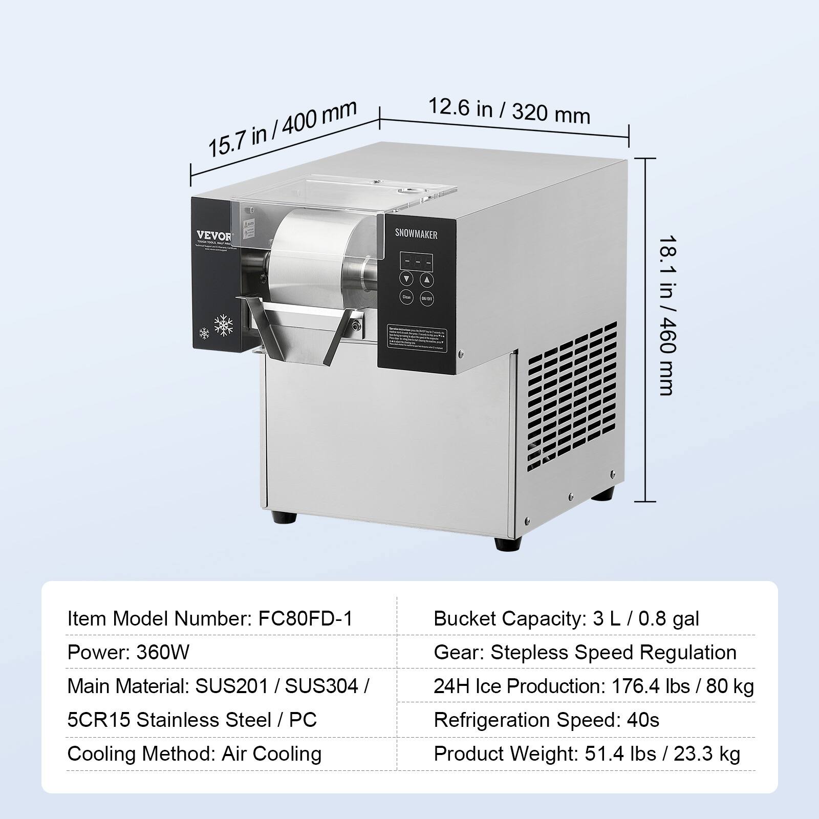400 mm in / 15.7 in  
12.6 in / 320 mm  
VEVOR  
SNOWMAKER F  
18.1 in / 460 mm  

Item Model Number: FC80FD-1  
Power: 360W  
Main Material: SUS201 / SUS304 / 5CR15 Stainless Steel / PC  
Cooling Method: Air Cooling  
Bucket Capacity: 3L / 0.8 gal  
Gear: Stepless Speed Regulation  
24H Ice Production: 176.4 lbs / 80 kg  
Refrigeration Speed: 40s  
Product Weight: 51.4 lbs / 23.3 kg