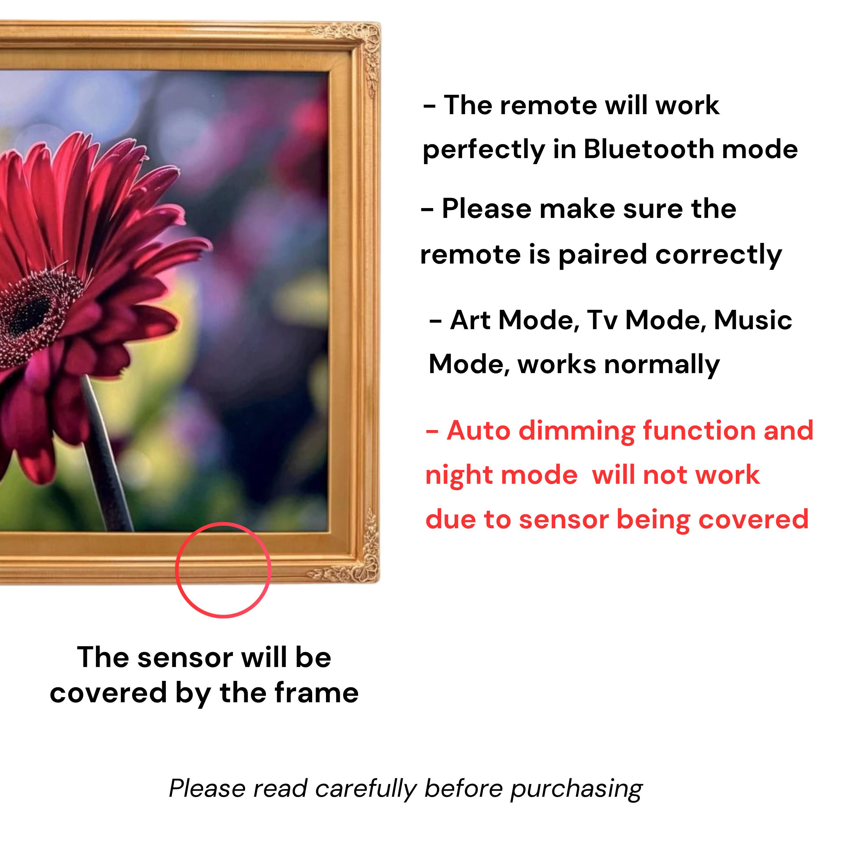 - The remote will work perfectly in Bluetooth mode
- Please make sure the remote is paired correctly
- Art Mode, Tv Mode, Music Mode, works normally
- Auto dimming function and night mode will not work due to sensor being covered
- The sensor will be covered by the frame
- Please read carefully before purchasing