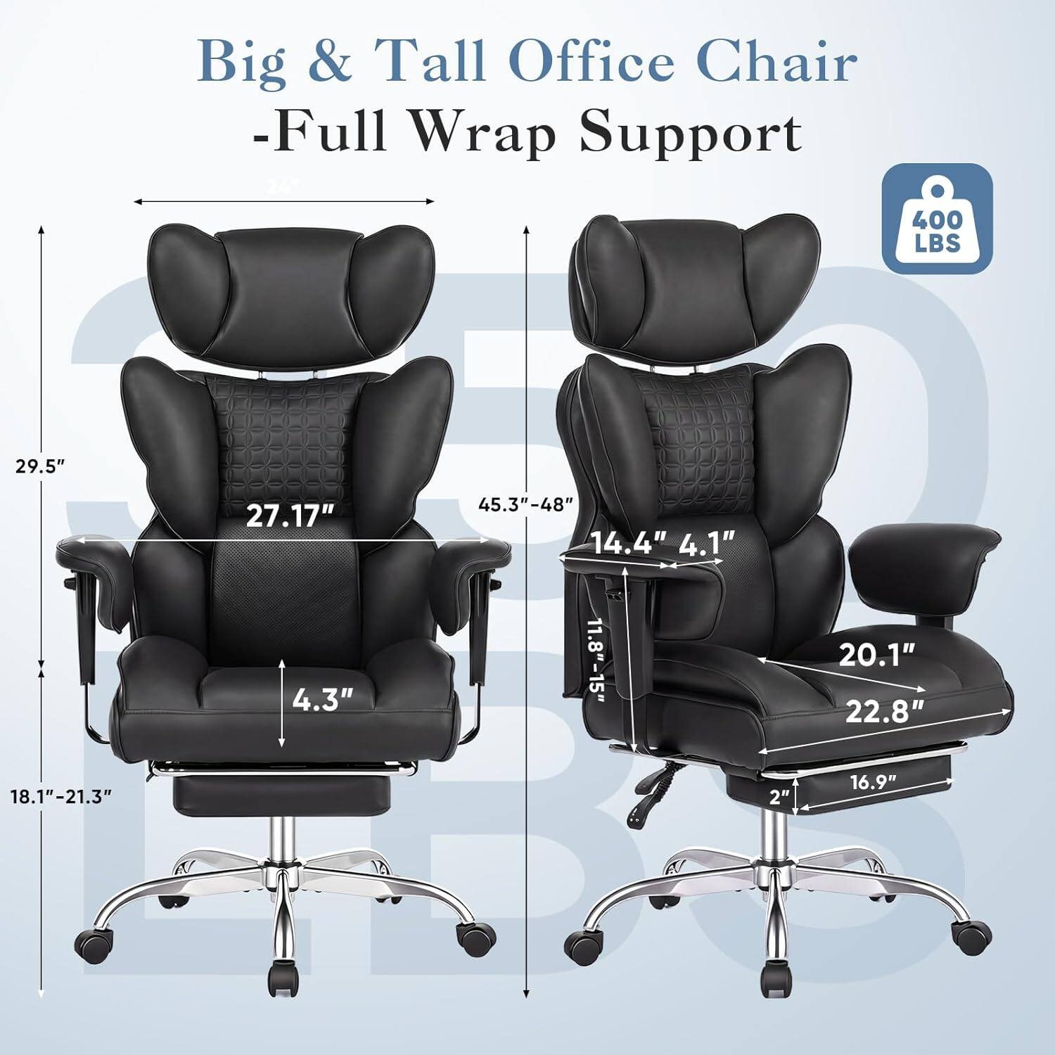 Big & Tall Office Chair - Full Wrap Support  
400 LBS  
29.5"  
27.17"  
45.3"-48"  
14.4" 4.1"  
4.3"  
11.8"-15"  
20.1"  
22.8"  
18.1"-21.3"  
2"  
16.9"