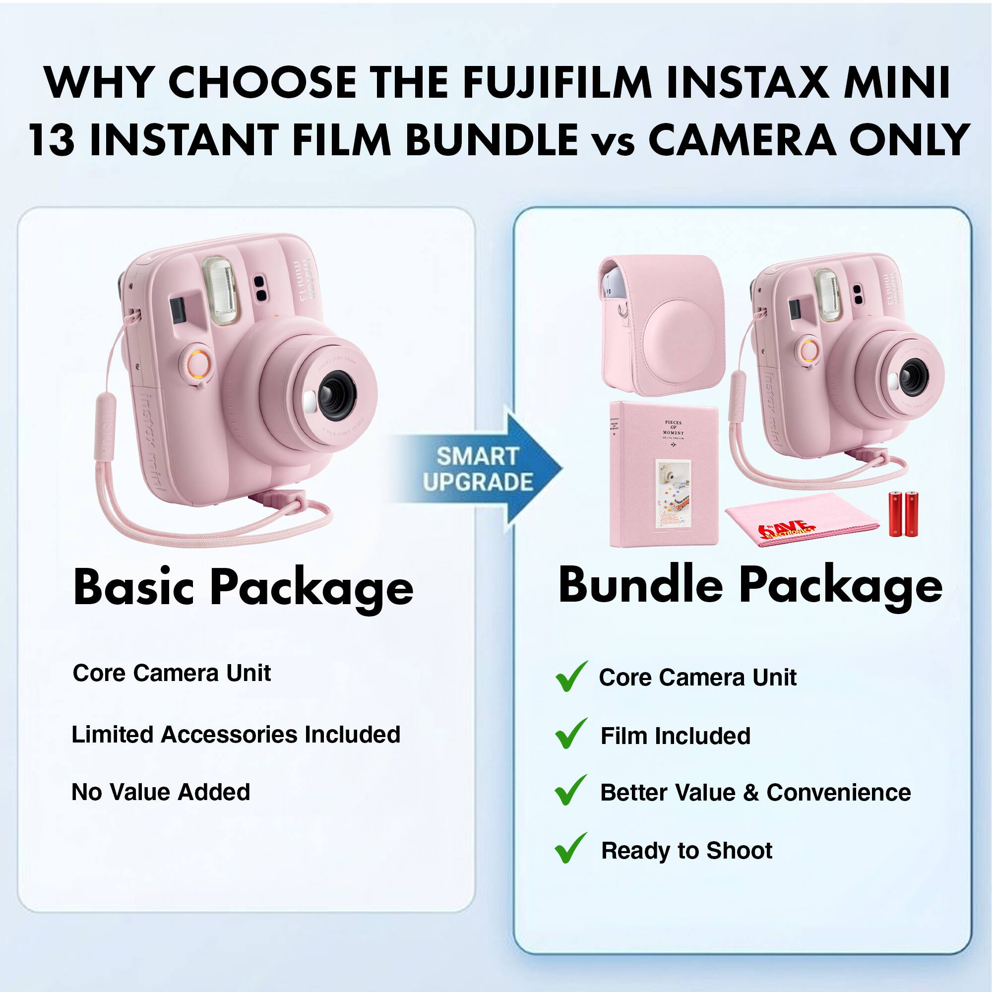 WHY CHOOSE THE FUJIFILM INSTAX MINI 13 INSTANT FILM BUNDLE vs CAMERA ONLY

SMART UPGRADE

Basic Package
- Core Camera Unit
- Limited Accessories Included
- No Value Added

Bundle Package
- Core Camera Unit
- Film Included
- Better Value & Convenience
- Ready to Shoot