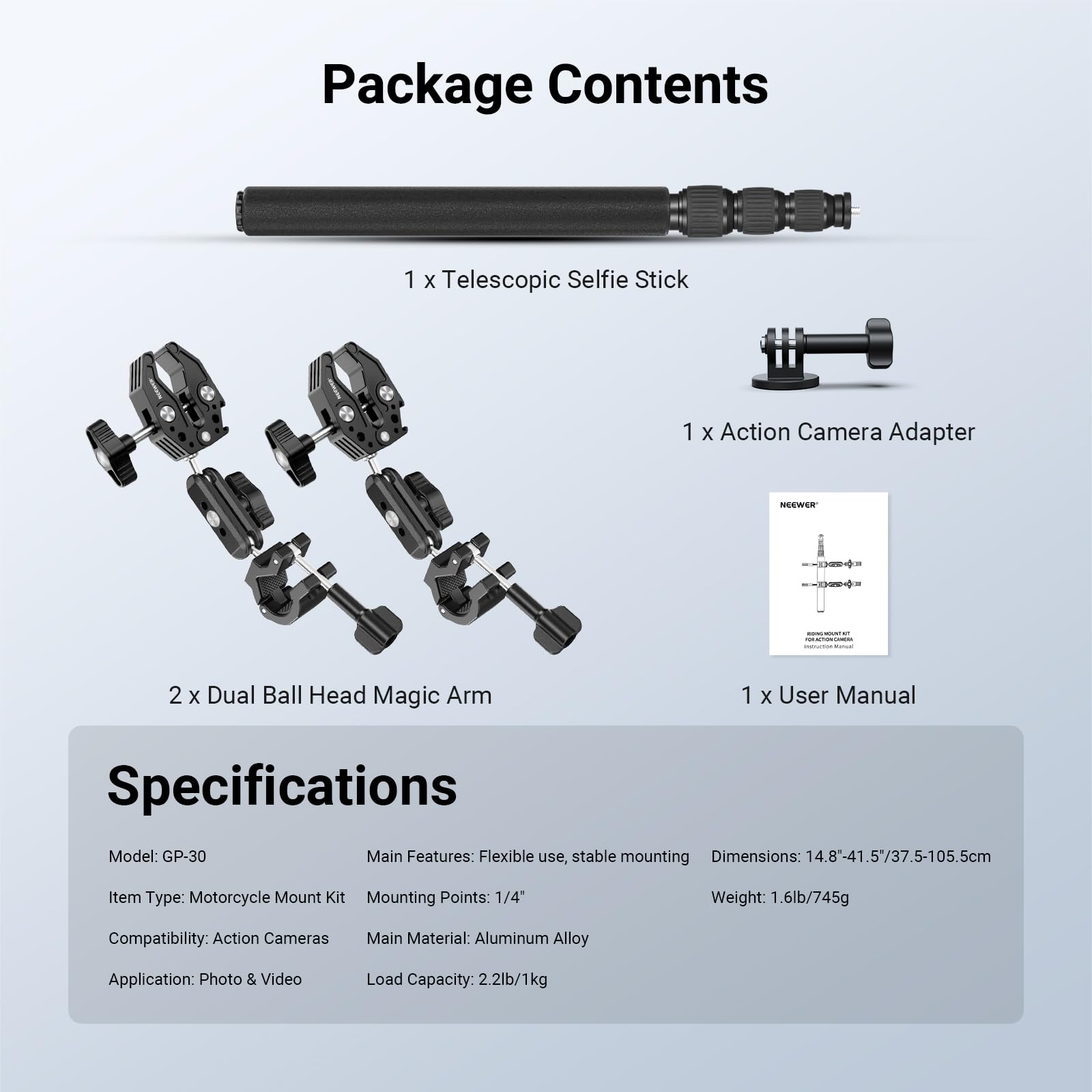 Package Contents  
1 x Telescopic Selfie Stick  
1 x Action Camera Adapter  
2 x Dual Ball Head Magic Arm  
1 x User Manual  

Specifications  
Model: GP-30  
Main Features: Flexible use, stable mounting  
Dimensions: 14.8-41.5/37.5-105.5cm  
Item Type: Motorcycle Mount Kit  
Mounting Points: 1/4"  
Weight: 1.6lb/745g  
Compatibility: Action Cameras  
Main Material: Aluminum Alloy  
Application: Photo & Video  
Load Capacity: 2.2lb/1kg