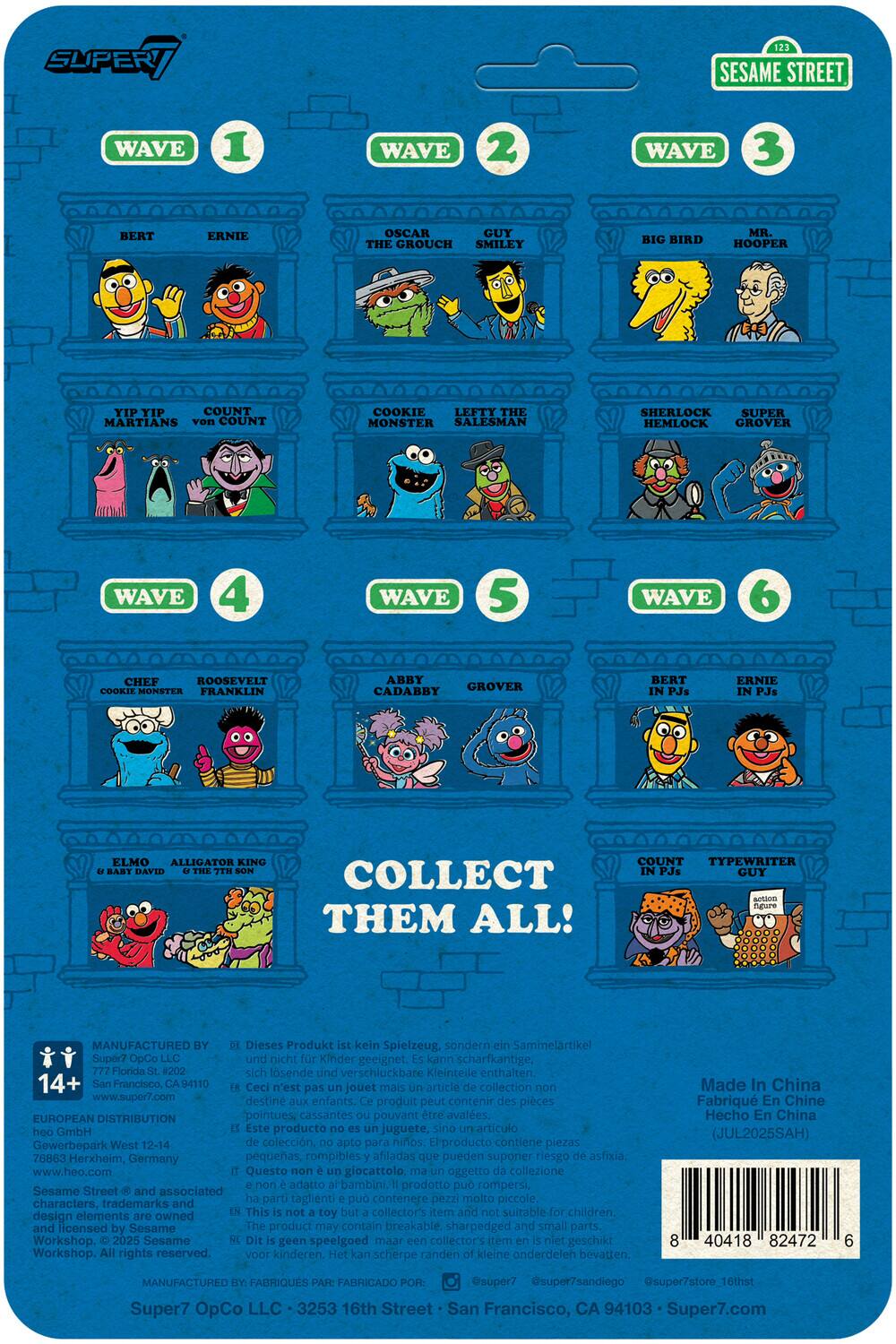 SUPER / SESAME STREET  
WAVE 1  
BERT  
ERNIE  
OSCAR THE GROUCH  
YIP YIP MARTIANS  
COUNT von COUNT  
COOKIE MONSTER  

WAVE 2  
GUY SMILEY  
LEFTY THE SALESMAN  
SHERLOCK HEMLOCK  
SUPER GROVER  

WAVE 3  
BIG BIRD  
MR. HOOPER  

WAVE 4  
CHEF  
ROOSEVELT  
COOKIE MONSTER  
FRANKLIN  

WAVE 5  
ABBY CADABY  
GROVER  

WAVE 6  
BERT IN PJs  
ERNIE IN PJs  
COUNT IN PJs  
TYPEWRITER GUY  

COLLECT THEM ALL!  

MANUFACTURED BY:  
Super7 OpCo LLC  
777 Florida St. #202  
San Francisco, CA 94110  
www.super7.com  

EUROPEAN DISTRIBUTION  
Gewerbeplatz West 12-14  
76863 Herxheim, Germany  
www.hoo.com  

Sesame Street © and associated design elements are owned by Sesame Workshop. All rights reserved.  

Super7 OpCo LLC • 3