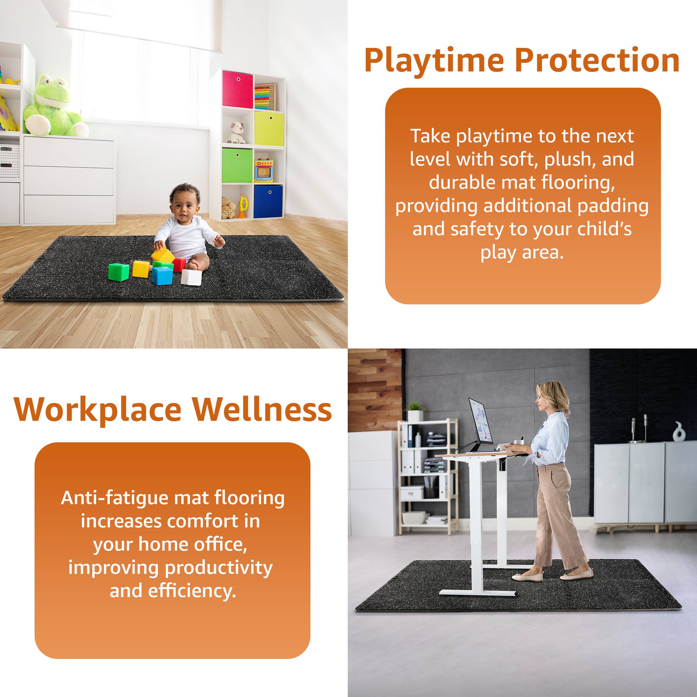 **Playtime Protection**

Take playtime to the next level with soft, plush, and durable mat flooring, providing additional padding and safety to your child's play area.

**Workplace Wellness**

Anti-fatigue mat flooring increases comfort in your home office, improving productivity and efficiency.