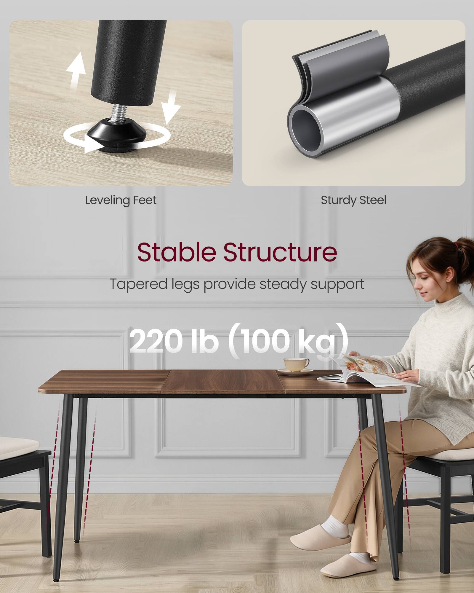 Leveling Feet  
Sturdy Steel  
Stable Structure  
Tapered legs provide steady support  
220 lb (100 kg)