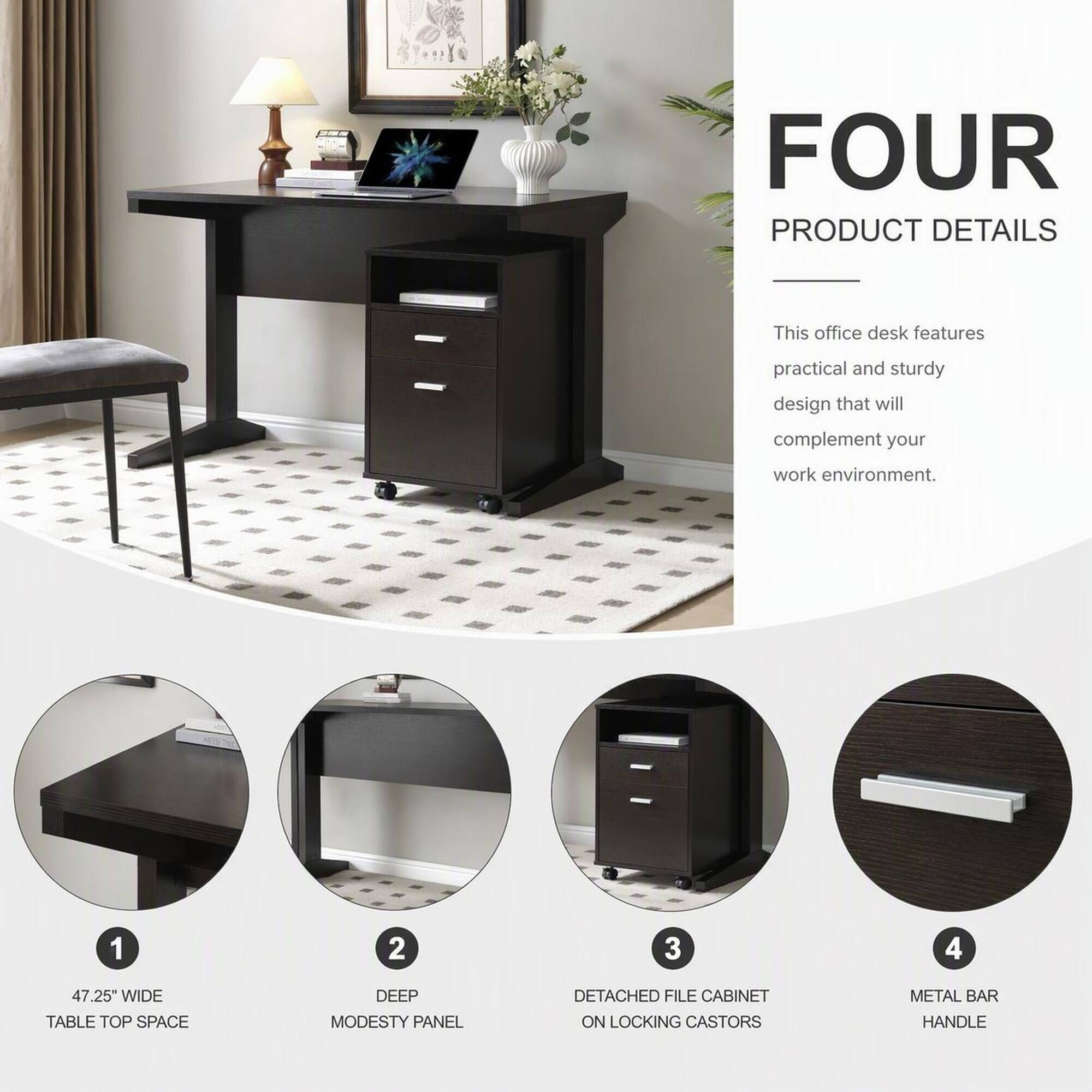 FOUR PRODUCT DETAILS

This office desk features practical and sturdy design that will complement your work environment.

1. 47.25" WIDE TABLE TOP SPACE
2. DEEP MODESTY PANEL
3. DETACHED FILE CABINET ON LOCKING CASTORS
4. METAL BAR HANDLE