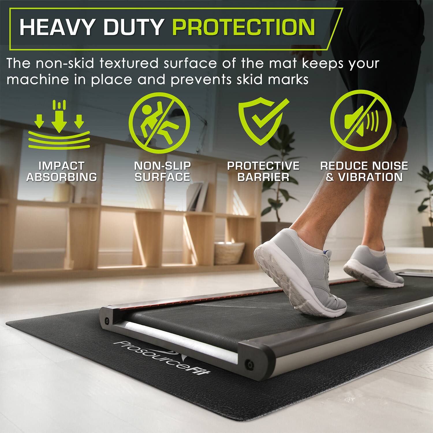 HEAVY DUTY PROTECTION
The non-skid textured surface of the mat keeps your machine in place and prevents skid marks
IMPACT ABSORBING
NON-SLIP SURFACE
PROTECTIVE BARRIER
REDUCE NOISE & VIBRATION
ProSOUICeFiT