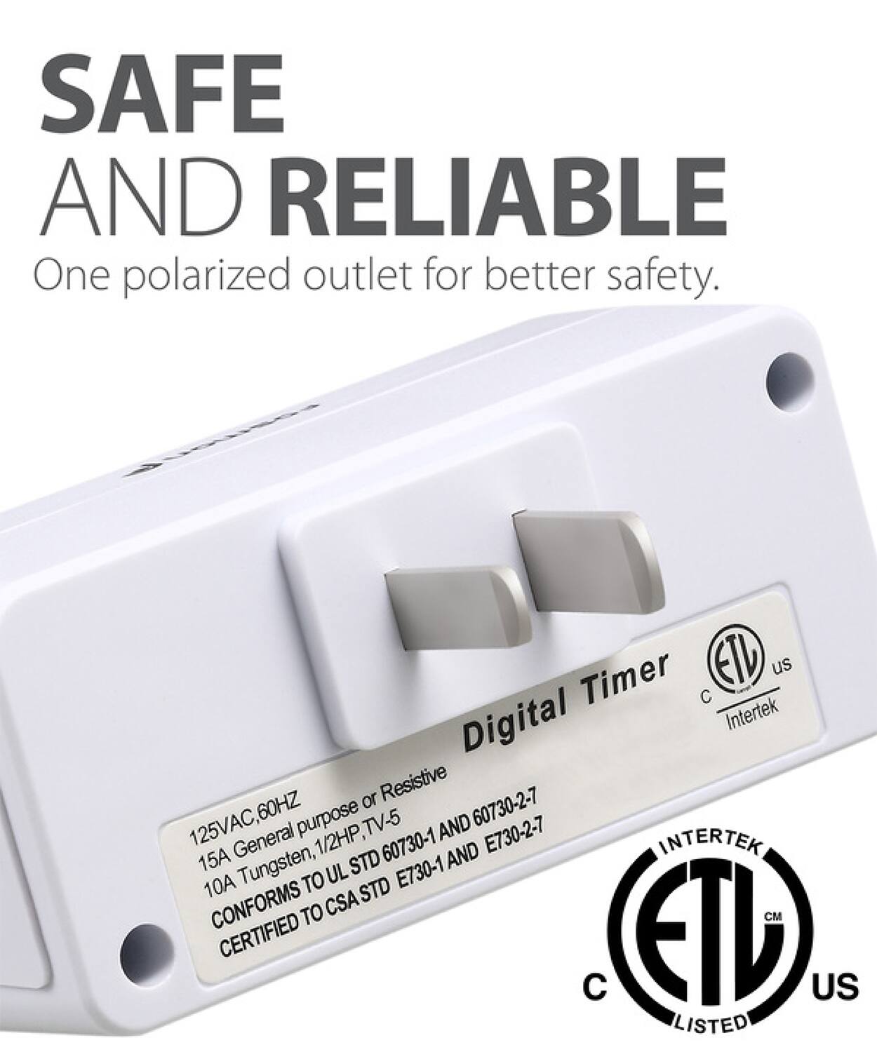 SAFE AND RELIABLE One polarized outlet for better safety. Digital Timer ETV us C Intertek or Resistive 125VAC,60 60HZ purpose TV-5 60730-2-7 General 1/2HP AND E730-2-7 INTERTEK 15A STD 60730-1 AND 10A Tungsten, TO UL STD E730-1 CONFORMS TO CSA M CERTIFIED EI US LISTED