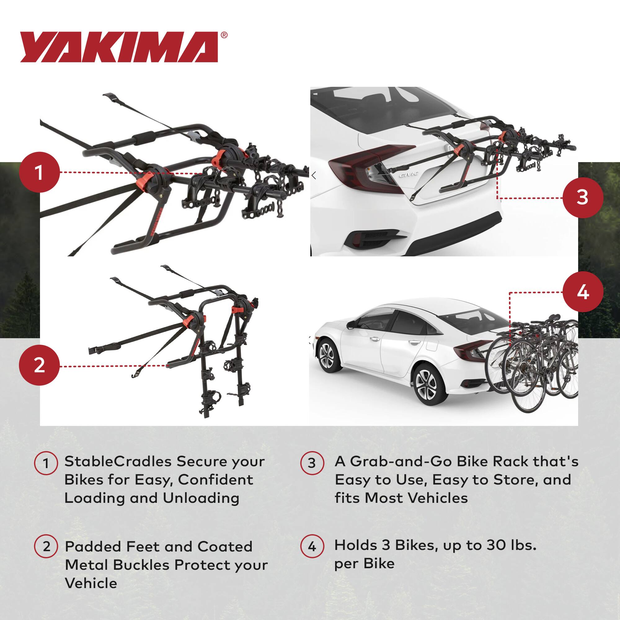 1. StableCradles Secure your Bikes for Easy, Confident Loading and Unloading

2. Padded Feet and Coated Metal Buckles Protect your Vehicle

3. A Grab-and-Go Bike Rack that's Easy to Use, Easy to Store, and fits Most Vehicles

4. Holds 3 Bikes, up to 30 lbs. per Bike
