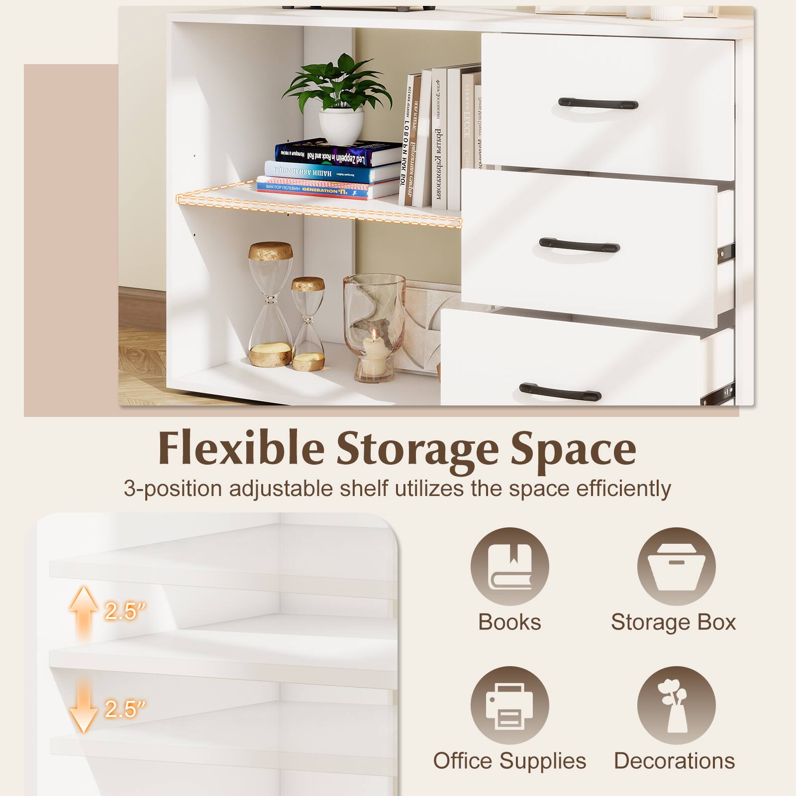 Flexible Storage Space  
3-position adjustable shelf utilizes the space efficiently  
2.5"  
Books  
Storage Box  
2.5"  
Office Supplies Decorations