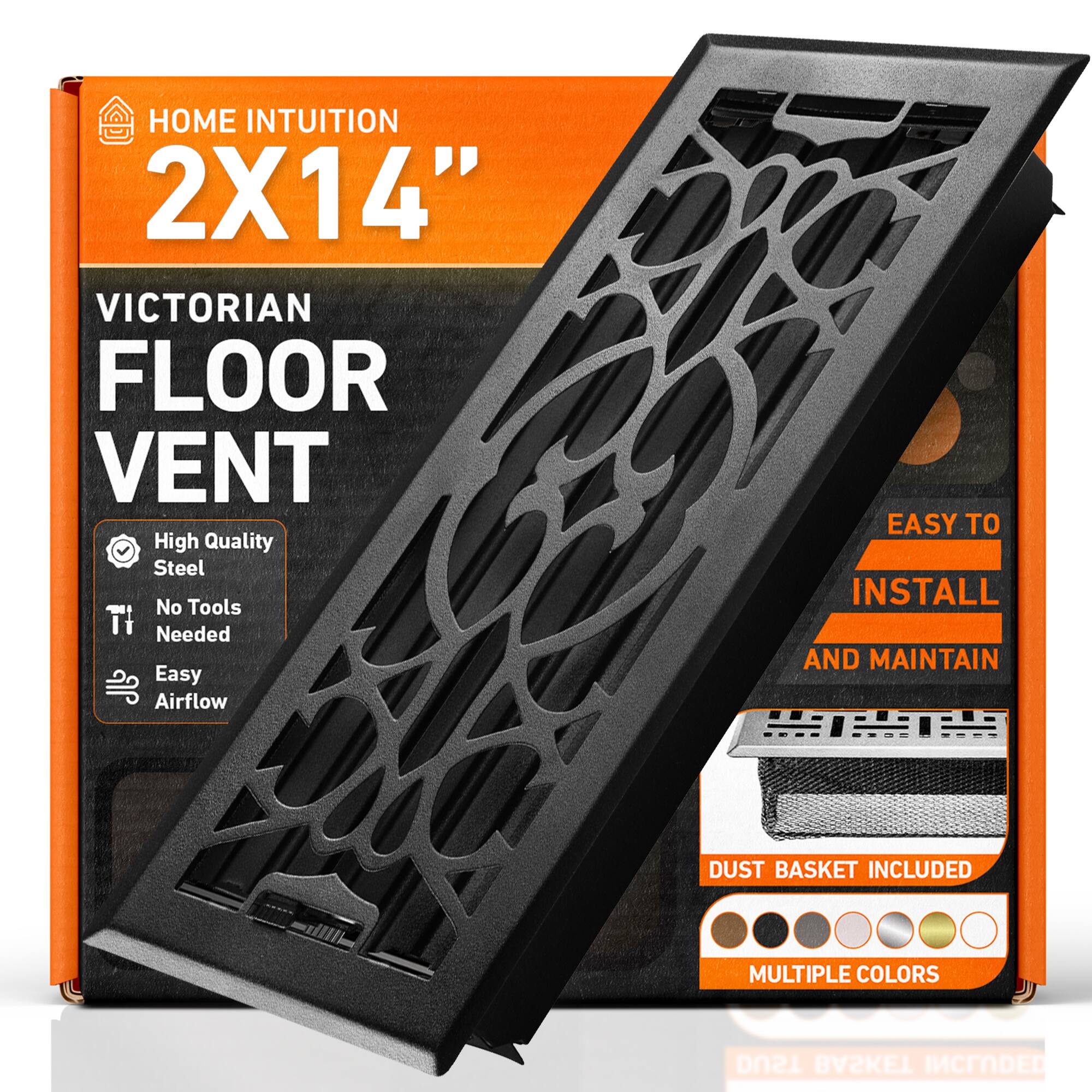 HOME INTUITION  
2X14"  
VICTORIAN FLOOR VENT  
High Quality Steel  
No Tools Needed  
Easy Airflow  
EASY TO INSTALL AND MAINTAIN  
DUST BASKET INCLUDED  
MULTIPLE COLORS