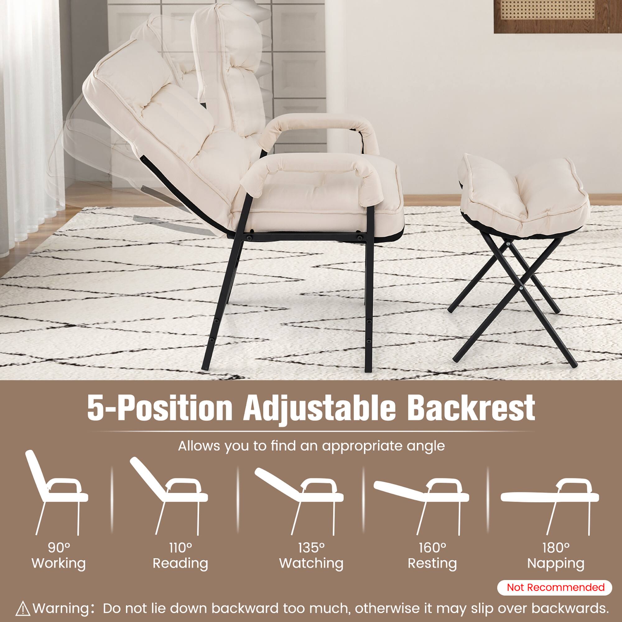5-Position Adjustable Backrest  
Allows you to find an appropriate angle  
90° Working  
110° Reading  
135° Watching  
160° Resting  
180° Napping (Not Recommended)  

Warning: Do not lie down backward too much, otherwise it may slip over backwards.