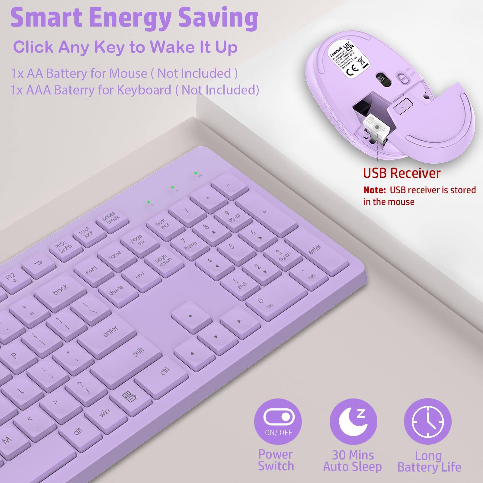 Smart Energy Saving  
Click Any Key to Wake It Up  

1x AA Battery for Mouse (Not Included)  
1x AAA Battery for Keyboard (Not Included)  

USB Receiver  
Note: USB receiver is stored in the mouse  

Power Switch  
30 Mins Auto Sleep  
Long Battery Life
