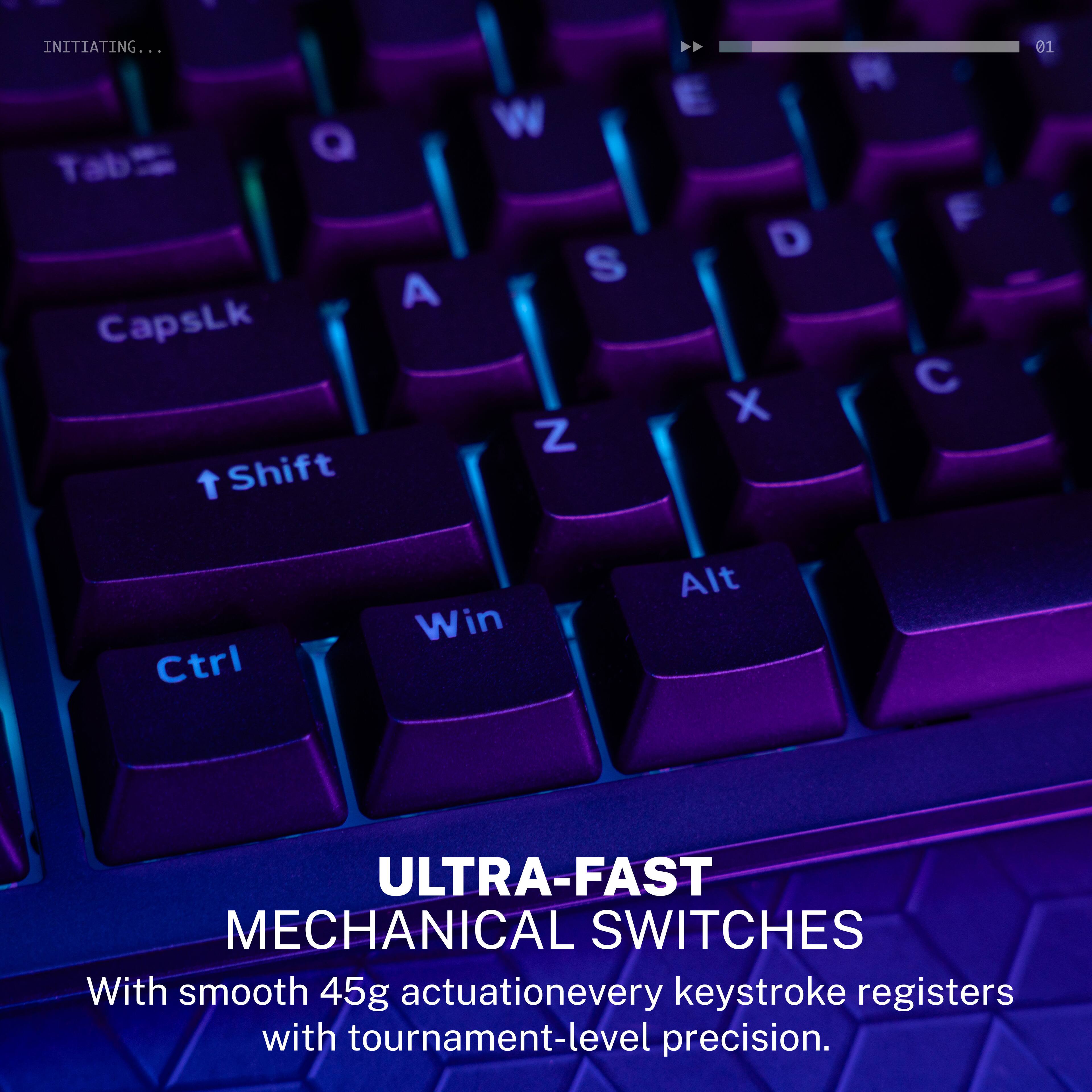 INITIATING...

ULTRA-FAST MECHANICAL SWITCHES

With smooth 45g actuation, every keystroke registers with tournament-level precision.