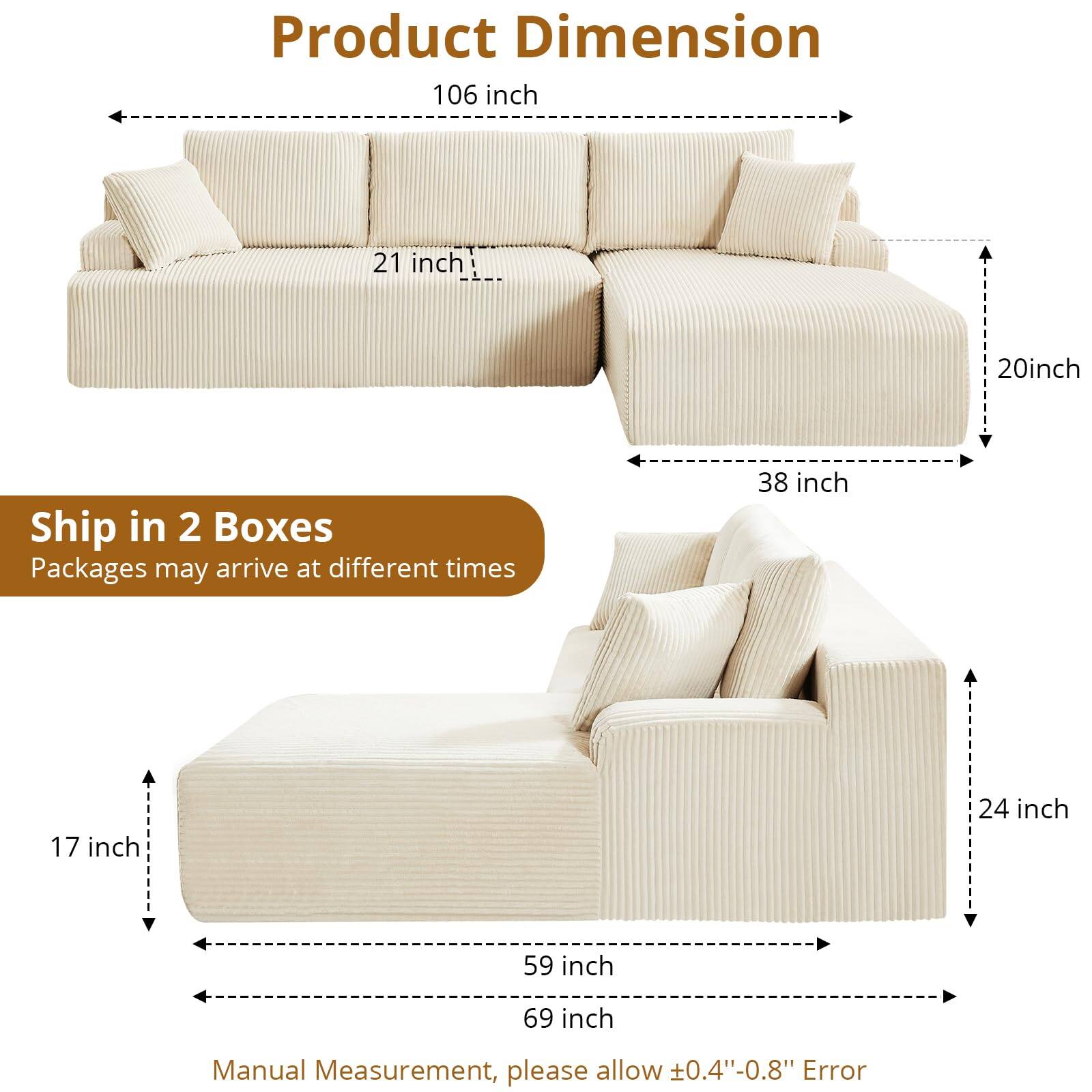 Product Dimension  
106 inch x 21 inch x 20 inch  
38 inch  

Ship in 2 Boxes  
Packages may arrive at different times  

17 inch x 59 inch x 69 inch x 24 inch  

Manual Measurement, please allow ±0.4"-0.8" Error
