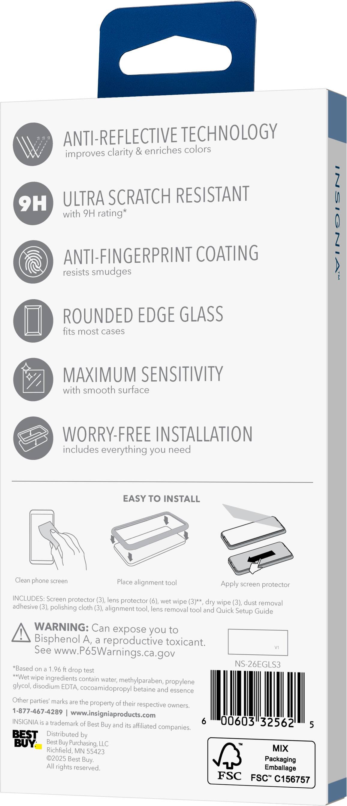 ANTI-REFLECTIVE TECHNOLOGY improves clarity & enriches colors

9H ULTRA SCRATCH RESISTANT with 9H rating*

ANTI-FINGERPRINT COATING resists smudges

ROUNDED EDGE GLASS fits most cases

MAXIMUM SENSITIVITY with smooth surface

WORRY-FREE INSTALLATION includes everything you need

EASY TO INSTALL
- Clean phone screen
- Place alignment tool
- Apply screen protector

INCLUDES:
- Screen protector (3)
- Lens protector (6)
- Wet wipe (3)*
- Dry wipe (3)
- Dust removal adhesive (3)
- Polishing cloth (3)
- Alignment tool
- Lens removal tool
- Quick Setup Guide

WARNING: Can expose you to Bisphenol A, a reproductive toxicant. See www.P65Warnings.ca.gov

*Based on a 1.96 ft drop test

**Wet wipe ingredients contain water, methylparaben, propylene glycol, disodium EDTA, cocoamidopropyl betaine and essence

Other parties' marks are the property of their respective owners.

1-877-467-4289 | www.insigniaproducts.com

