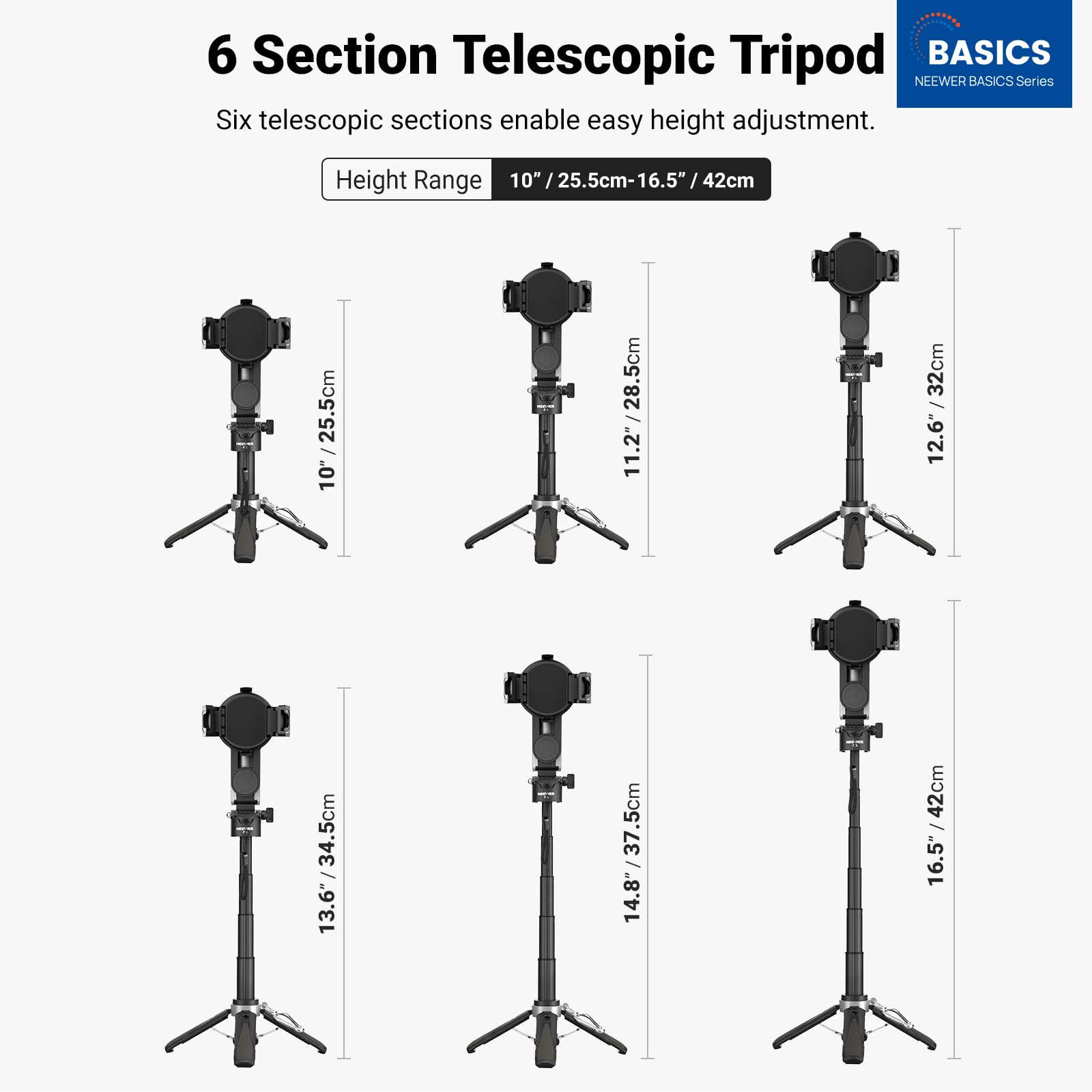 6 Section Telescopic Tripod  
BASICS  
NEEWER BASICS Series  

Six telescopic sections enable easy height adjustment.  

Height Range: 10" / 25.5cm - 16.5" / 42cm  

10" / 25.5cm  
11.2" / 28.5cm  
12.6" / 32cm  
13.6" / 34.5cm  
14.8" / 37.5cm  
16.5" / 42cm