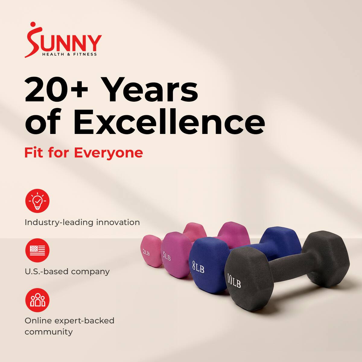 Sunny Health & Fitness  
20+ Years of Excellence  
Fit for Everyone  

Industry-leading innovation  
U.S.-based company  
Online expert-backed community  

2LB SLB 8LB 10LB