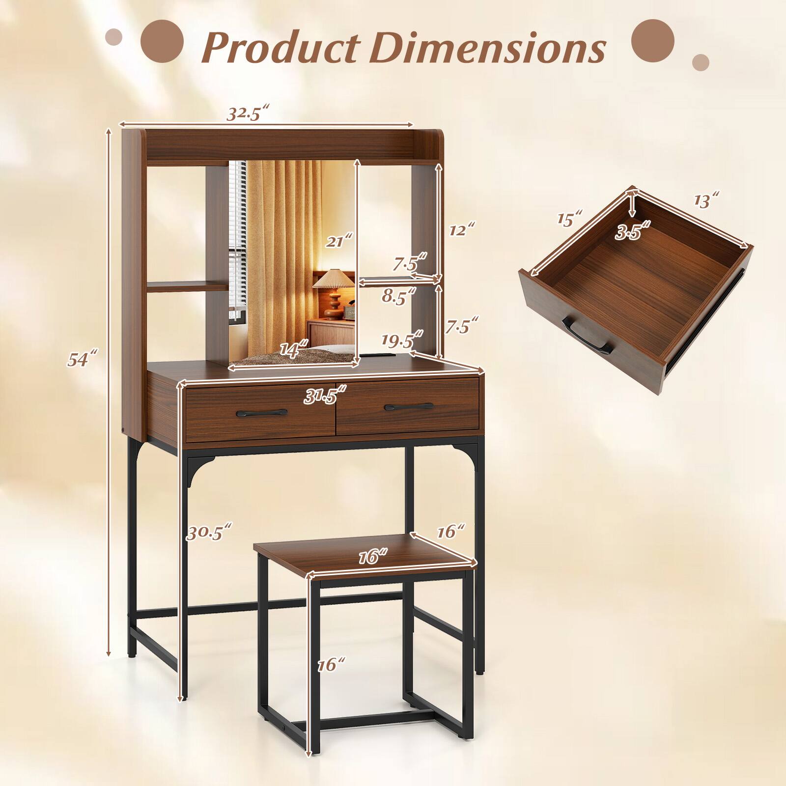 Product Dimensions

- Overall Height: 32.5"
- Overall Width: 54"
- Overall Depth: 30.5"
- Desk Height: 16"
- Stool Height: 16"
- Stool Seat Depth: 16"
- Mirror Height: 19.5"
- Mirror Width: 21"
- Drawer Height: 7.5"
- Drawer Width: 31.5"
- Drawer Depth: 14"
- Shelf Height: 8.5"
- Shelf Width: 19.5"
- Shelf Depth: 7.5"
- Top Shelf Height: 12"
- Top Shelf Width: 15"
- Top Shelf Depth: 3-5"
- Top Shelf Height: 13"