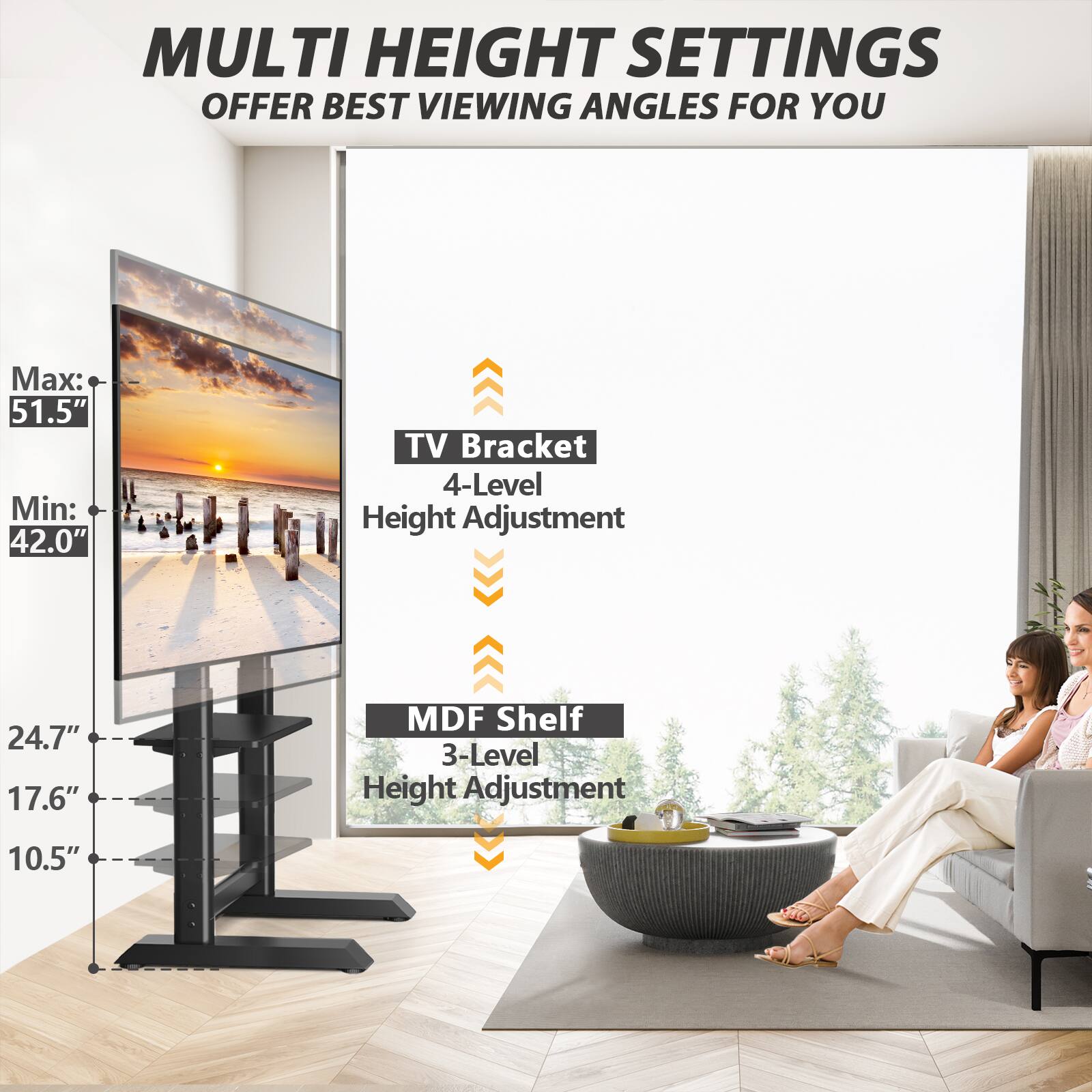 MULTI HEIGHT SETTINGS OFFER BEST VIEWING ANGLES FOR YOU

Max: 51.5" Min: 42.0"
TV Bracket 4-Level Height Adjustment
24.7" 17.6"
MDF Shelf 3-Level Height Adjustment
10.5"