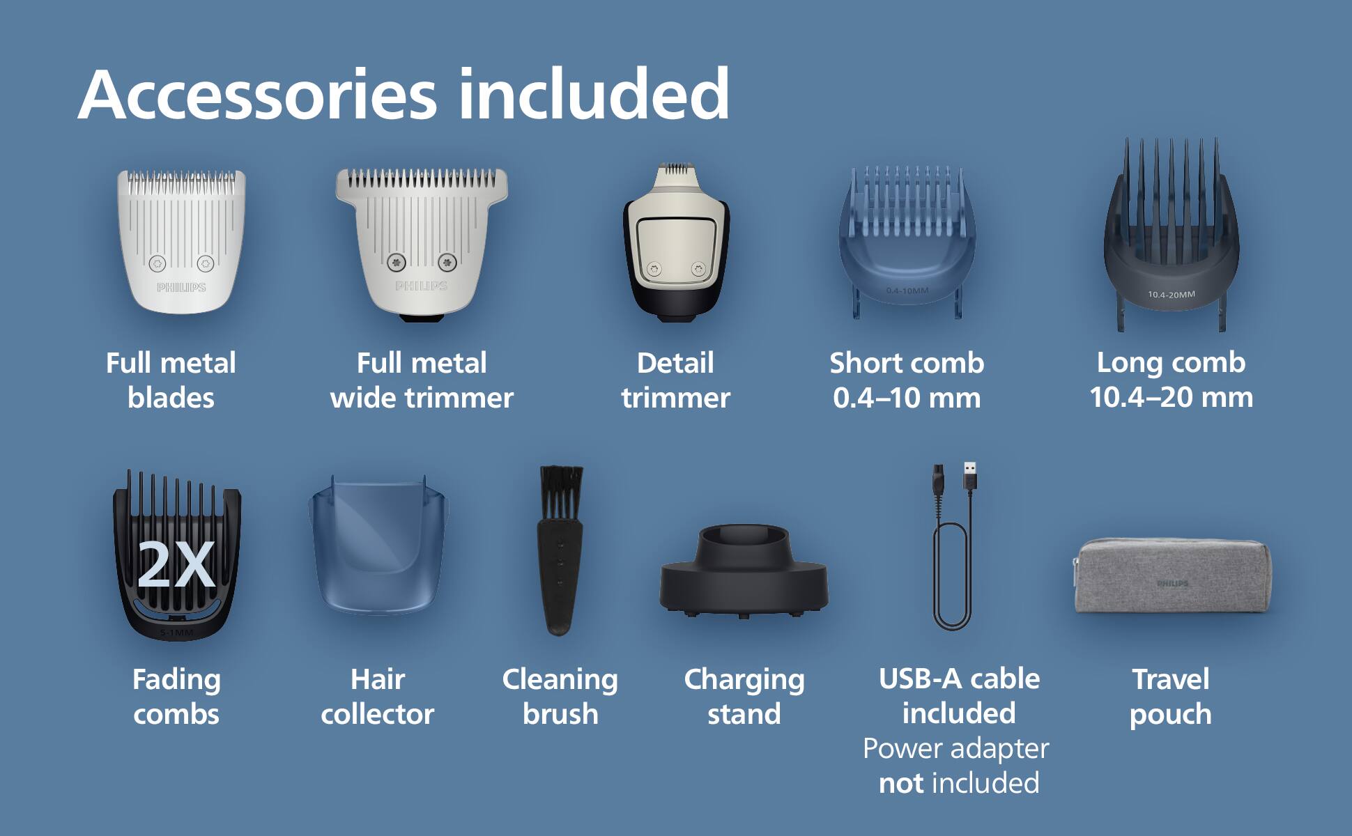 Accessories included:

- Full metal blades
- Full metal wide trimmer
- Detail trimmer
- Short comb 0.4-10 mm
- Long comb 10.4-20 mm
- 2X Fading combs
- Hair collector
- Cleaning brush
- Charging stand
- USB-A cable (Power adapter not included)
- Travel pouch