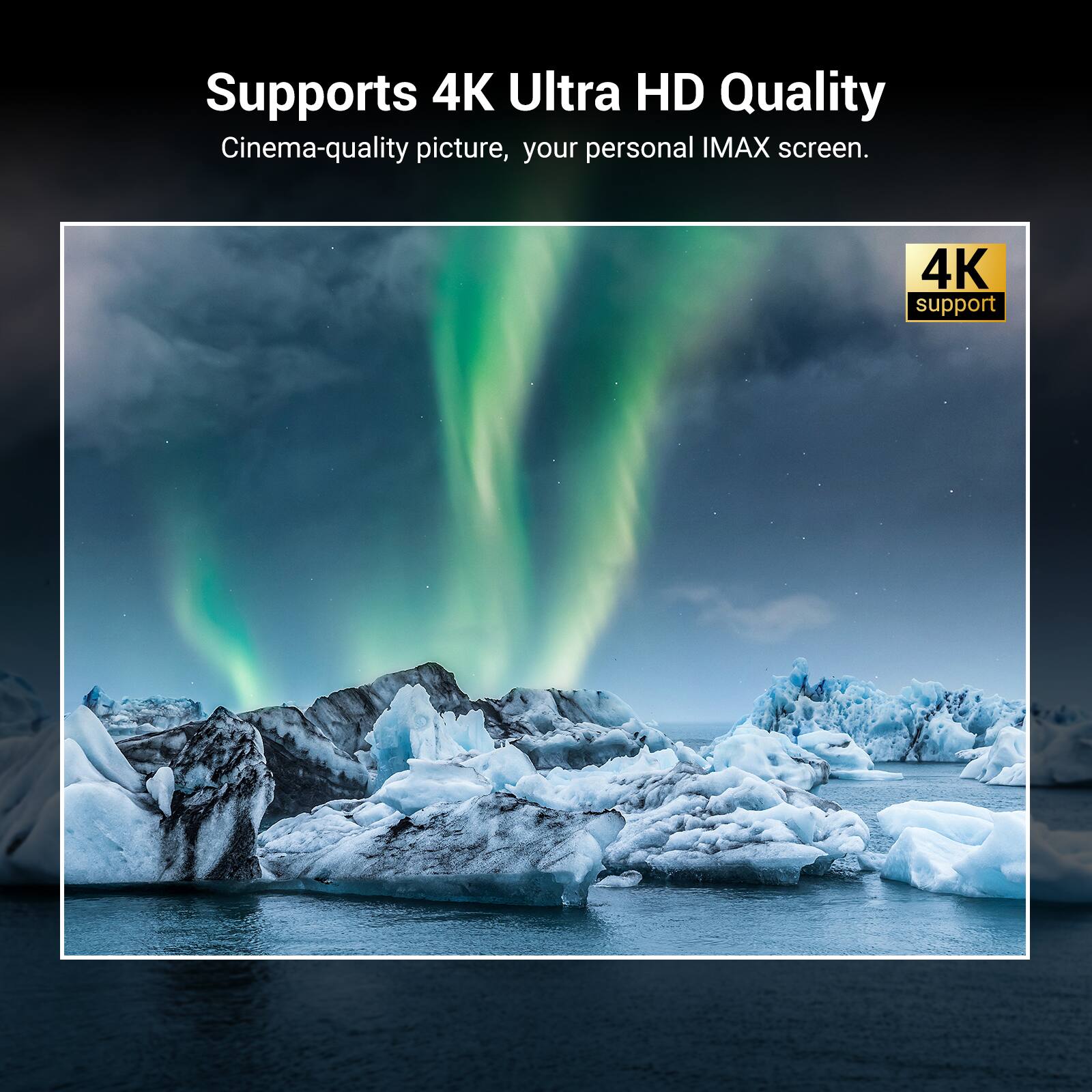 Supports 4K Ultra HD Quality  
Cinema-quality picture, your personal IMAX screen.  
4K support