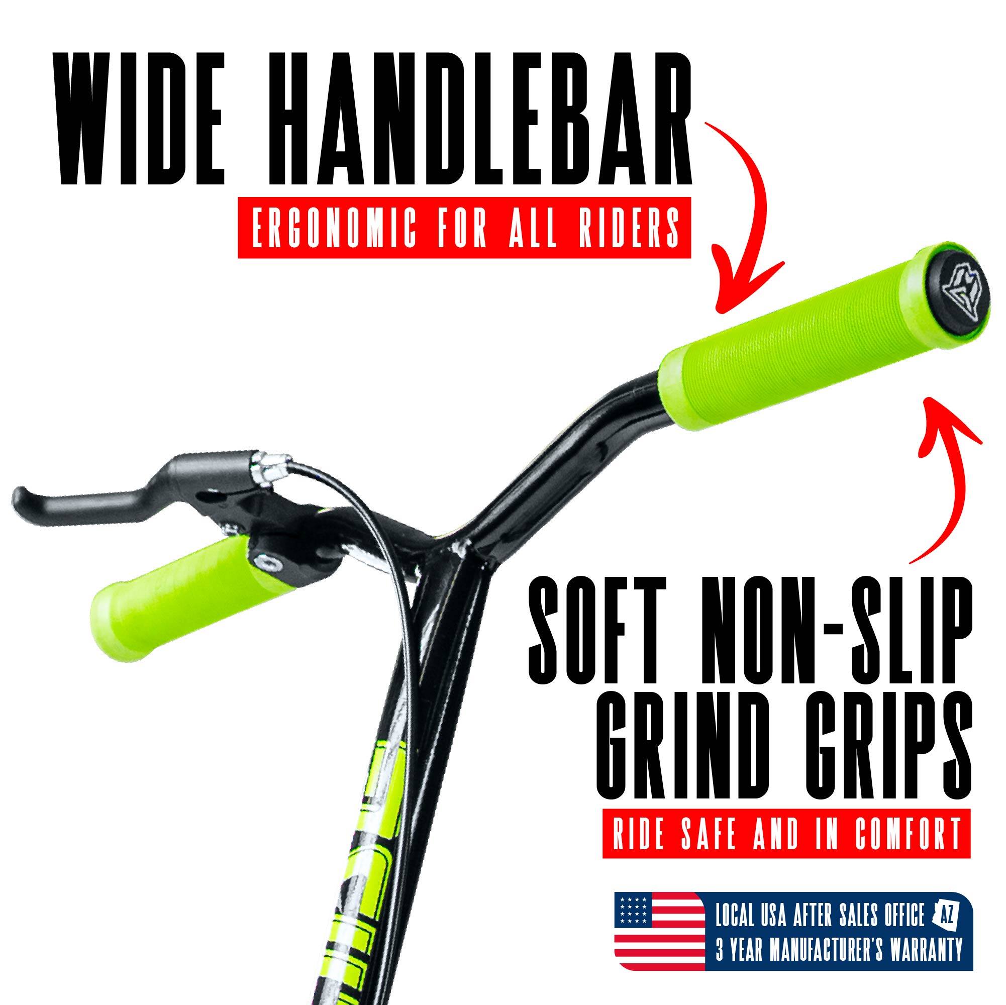 WIDE HANDLEBAR  
ERGONOMIC FOR ALL RIDERS  

SOFT NON-SLIP GRIND GRIPS  
RIDE SAFE AND IN COMFORT  

LOCAL USA AFTER SALES OFFICE AZ  
3 YEAR MANUFACTURER'S WARRANTY