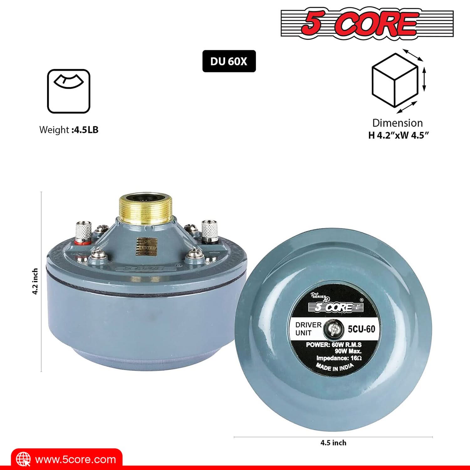 5 CORE DU 60X  
Weight: 4.5LB  
Dimension: H 4.2" x W 4.5"  
5 CORE DRIVER UNIT 5CU-60  
POWER: 60W R.M.S 90W Max.  
Impedance: 16Ω  
MADE IN INDIA  
www.5core.com