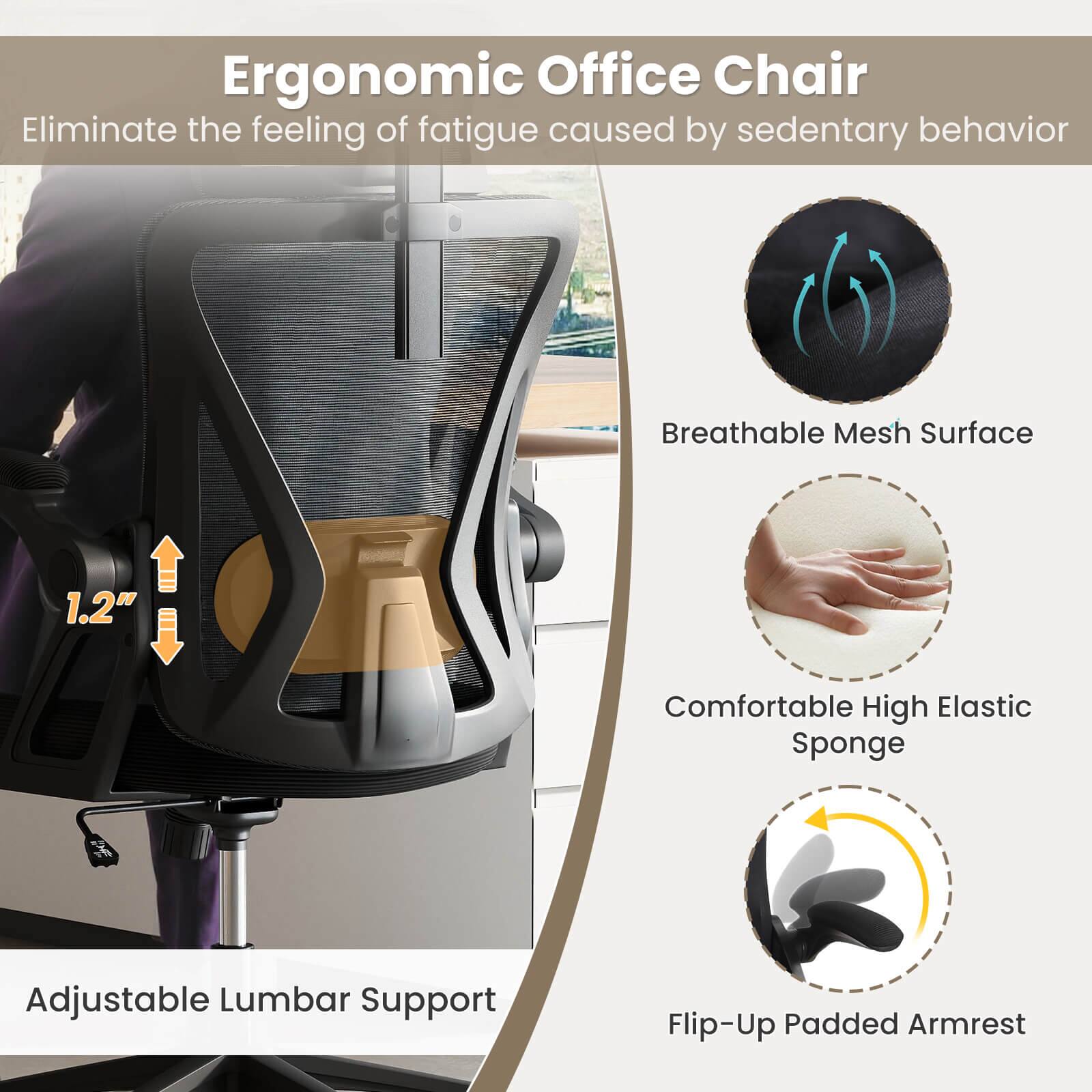 Ergonomic Office Chair  
Eliminate the feeling of fatigue caused by sedentary behavior  

- Breathable Mesh Surface  
- 1.2" Comfortable High Elastic Sponge  
- Adjustable Lumbar Support  
- Flip-Up Padded Armrest