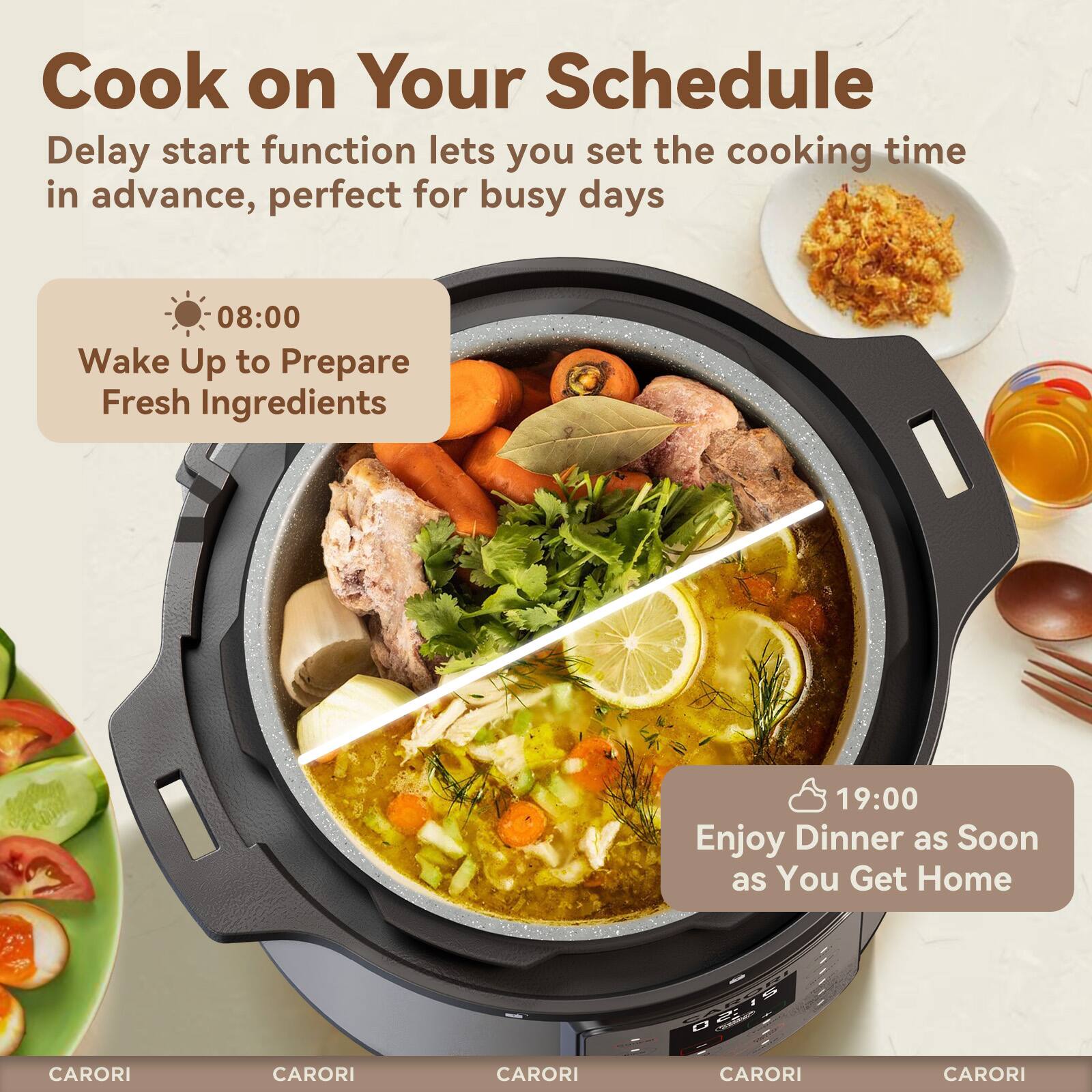 Cook on Your Schedule

Delay start function lets you set the cooking time in advance, perfect for busy days

08:00 Wake Up to Prepare Fresh Ingredients

19:00 Enjoy Dinner as Soon as You Get Home

CARORI