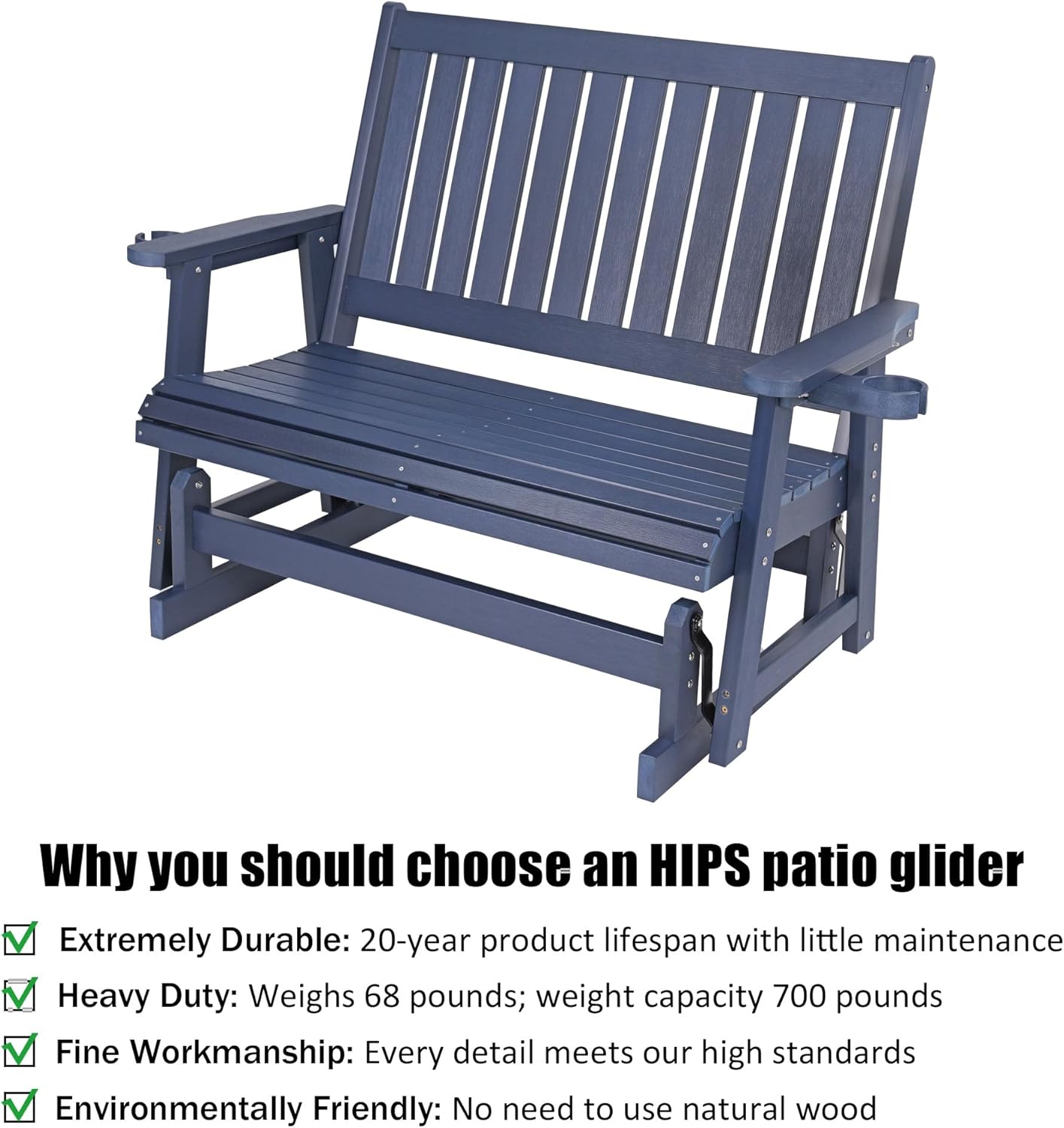 Why you should choose an HIPS patio glider

- Extremely Durable: 20-year product lifespan with little maintenance
- Heavy Duty: Weighs 68 pounds; weight capacity 700 pounds
- Fine Workmanship: Every detail meets our high standards
- Environmentally Friendly: No need to use natural wood