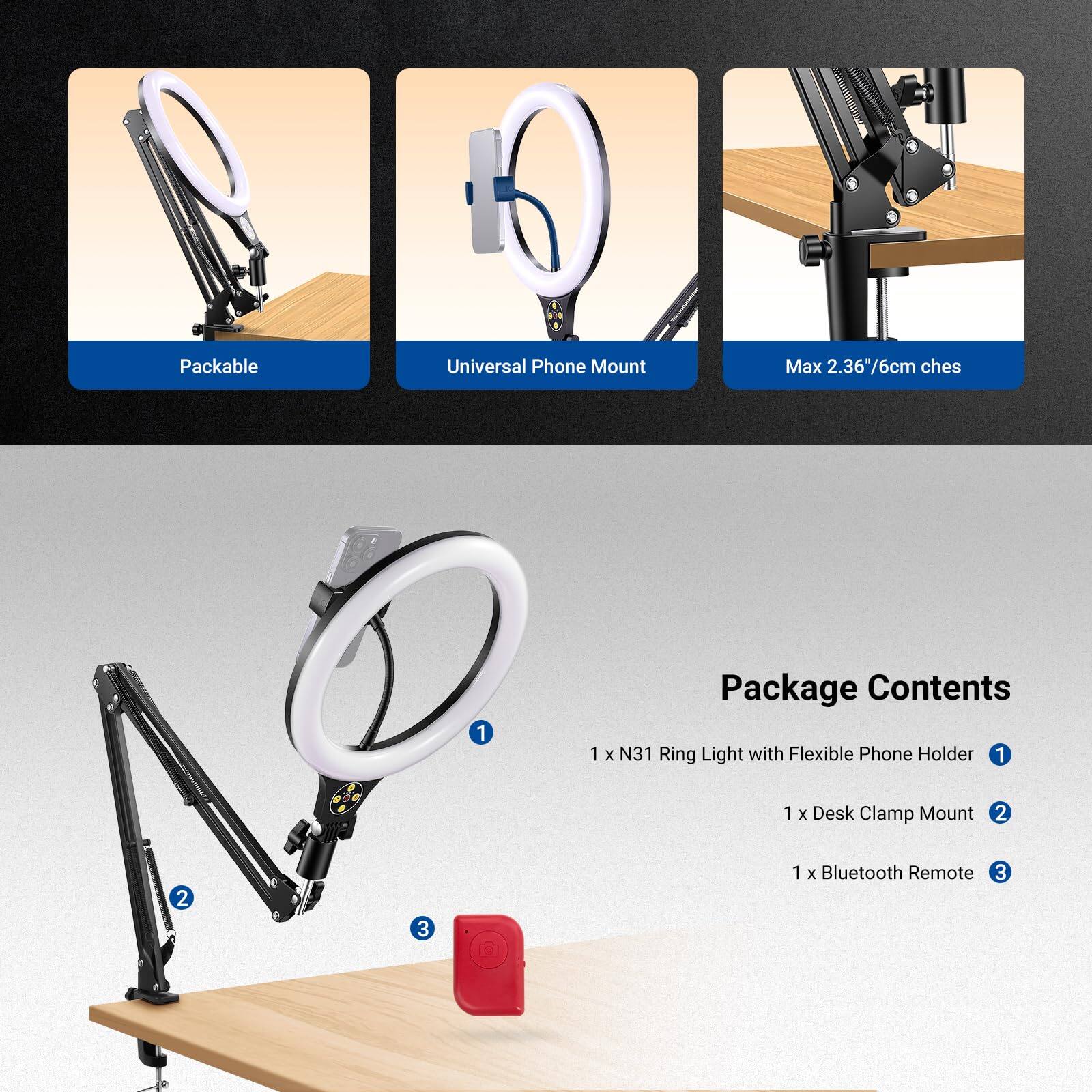 Packable Universal Phone Mount Max 2.36"/6cm

Package Contents:
1 x N31 Ring Light with Flexible Phone Holder
1 x Desk Clamp Mount
1 x Bluetooth Remote
