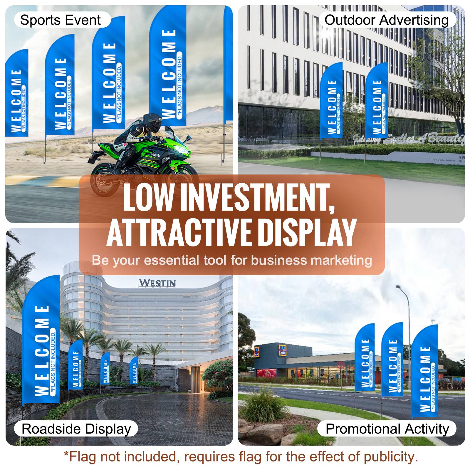 Sports Event  
WELCOME  
FLAGS NOT INCLUDED  

Outdoor Advertising  
WELCOME  
FLAGS NOT INCLUDED  

Roadside Display  
WELCOME  
FLAGS NOT INCLUDED  

Promotional Activity  
WELCOME  
FLAGS NOT INCLUDED  

LOW INVESTMENT, ATTRACTIVE DISPLAY  
Be your essential tool for business marketing  

*Flag not included, requires flag for the effect of publicity.