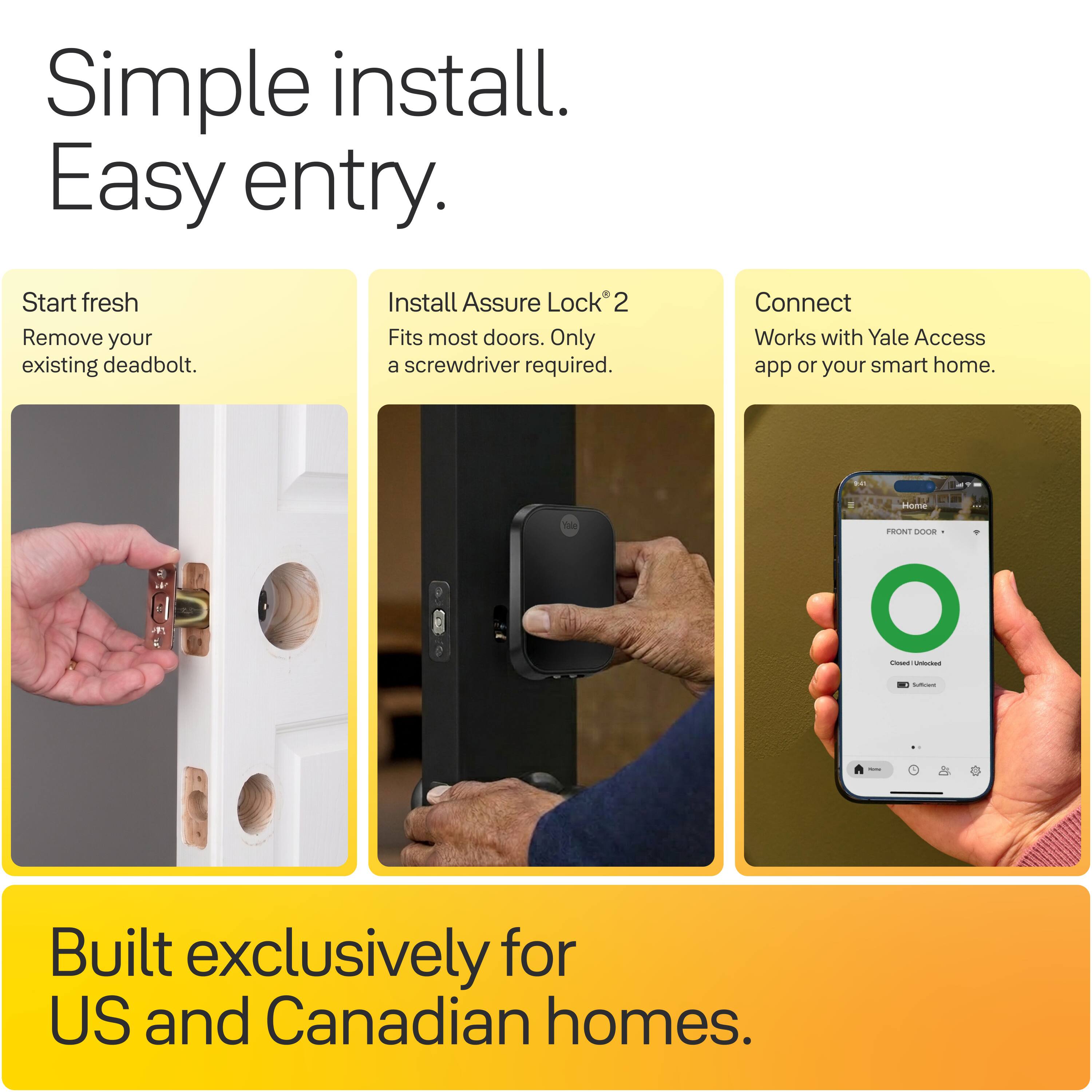 Simple install. Easy entry.

Start fresh
Remove your existing deadbolt.

Install Assure Lock® 2
Fits most doors. Only a screwdriver required.

Connect
Works with Yale Access app or your smart home.

Built exclusively for US and Canadian homes.