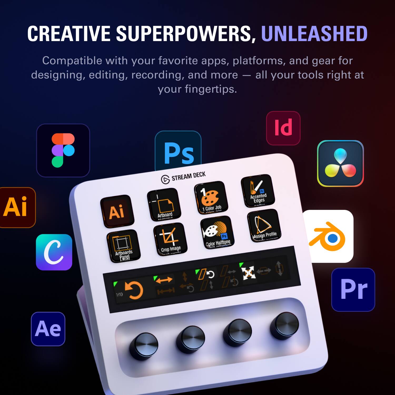 CREATIVE SUPERPOWERS, UNLEASHED

Compatible with your favorite apps, platforms, and gear for designing, editing, recording, and more — all your tools right at your fingertips.

Ai  Ae  Ai  Artboards  Pansi  Or  G  Ps  STREAM DECK  1 Color Job  - I Artboard  - - P1  Cplor  Halftone  -  FOE  Crop Image  G  Id  2  Accented Edges  Mssign Profile  Pr
