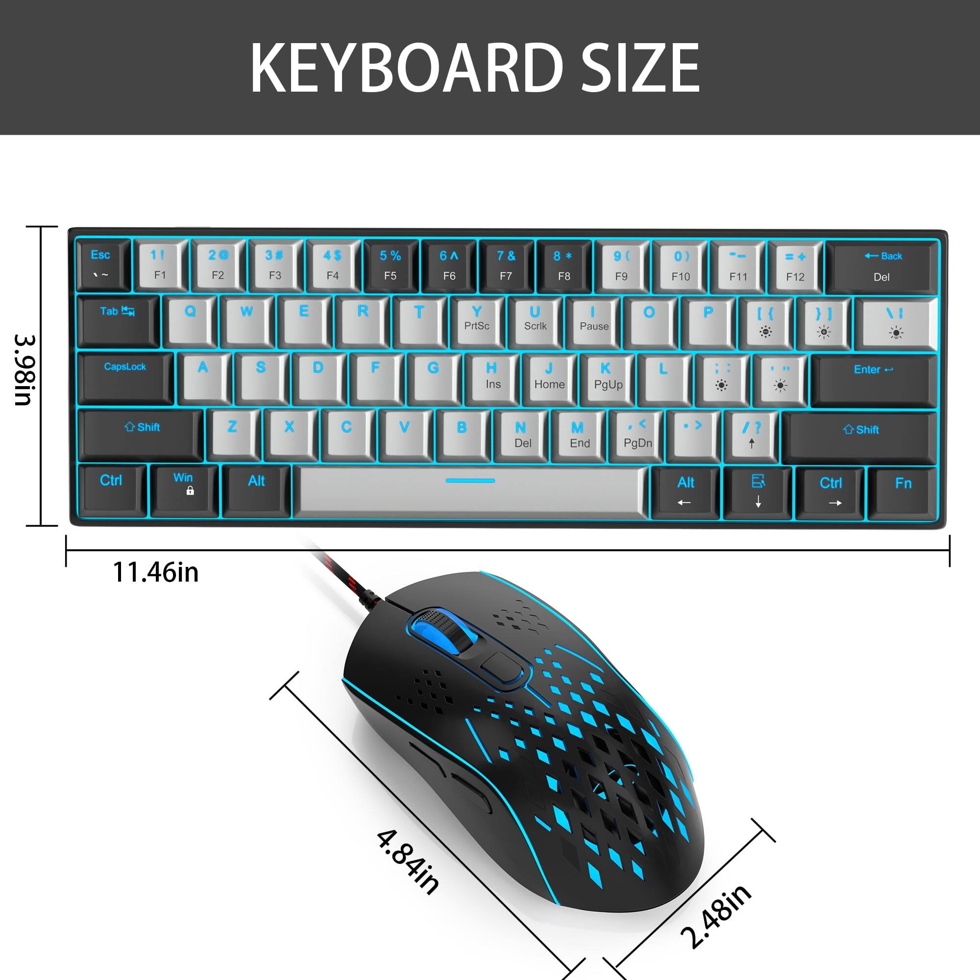 KEYBOARD SIZE

Esc 1 F1 20 F2 38 F3 4$ F4 5% F5 6A F6 7& F7 8* F8 9( F9 0) F10 F11 F12 Back Del 3.98in

Tab t CapsLock o Shift Q A W S Z E D x R F T G V Y U I O P

PrtSc H Ins B U I Sork Pause J K L

Home PgUp N M Del End PgDn P

Enter OShift Ctrl Win 6 Alt Alt Ctrl Fn

11.46in 4.84in 2.48in

MOUSE SIZE

4.84in 2.48in