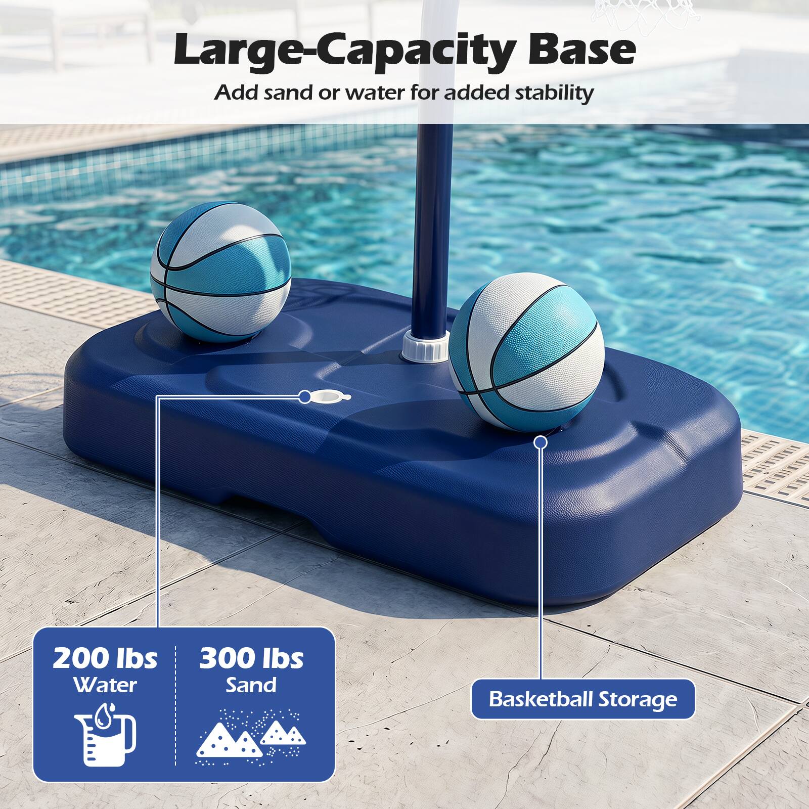 Large-Capacity Base  
Add sand or water for added stability  

200 lbs Water  
300 lbs Sand  
Basketball Storage