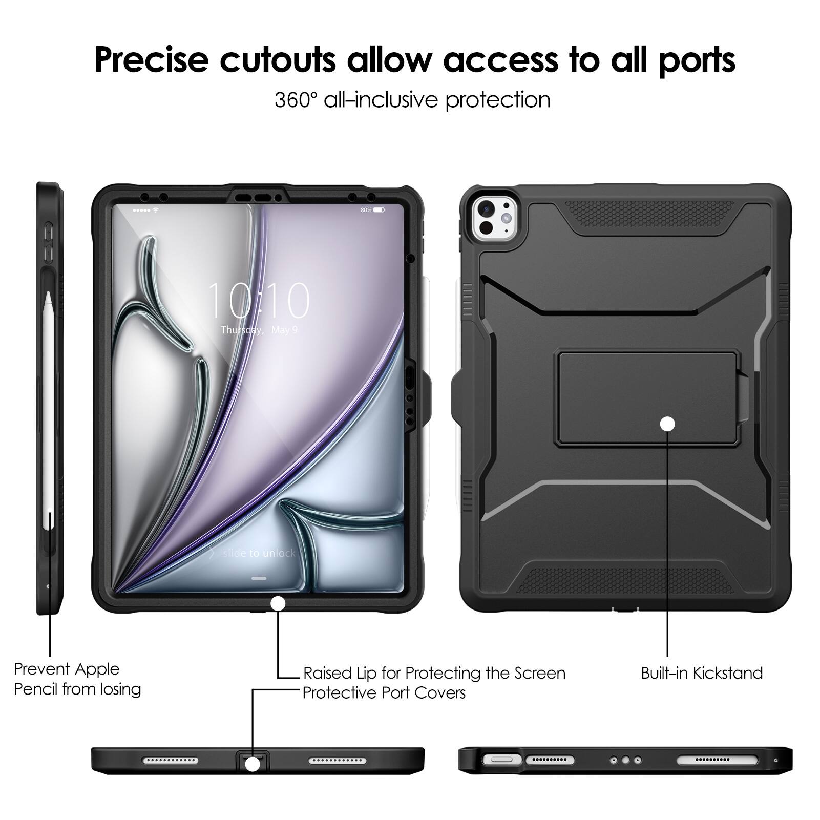 Precise cutouts allow access to all ports  
360° all-inclusive protection  

- Prevent Apple Pencil from losing  
- Raised Lip for Protecting the Screen  
- Protective Port Covers  
- Built-in Kickstand