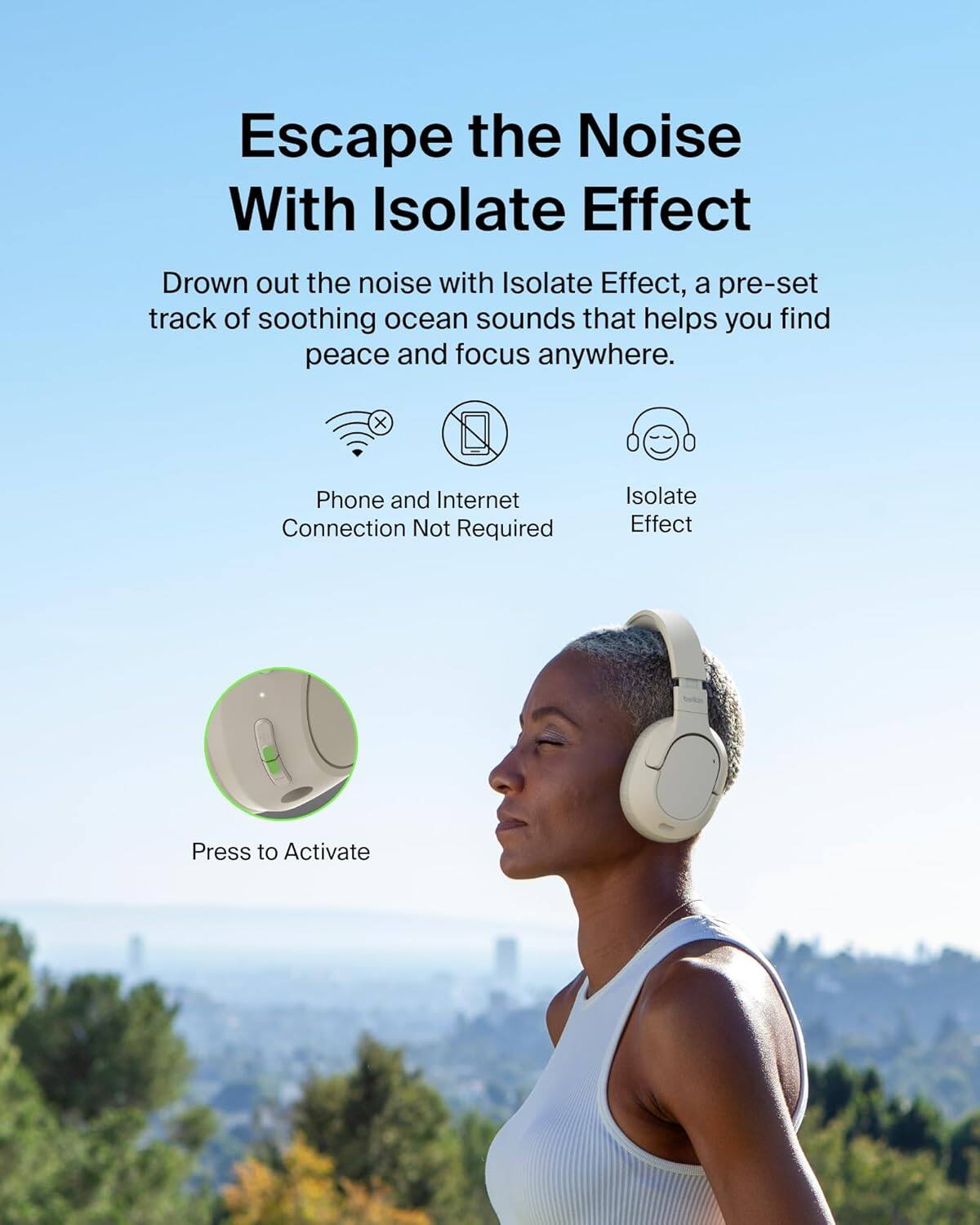 Escape the Noise With Isolate Effect

Drown out the noise with Isolate Effect, a pre-set track of soothing ocean sounds that helps you find peace and focus anywhere.

- Phone and Internet Connection Not Required
- Isolate Effect

Press to Activate