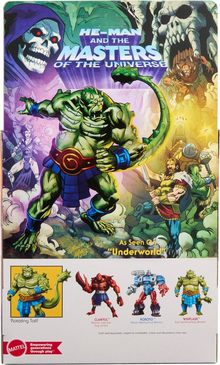 HE-MAN AND THE MASTERS OF THE UNIVERSE

As Seen On "Underworld"

Rotating Tail!

CLAWFUL Warrior with the Grip of Evil

ROBOTO Heroic Mechanical Warrior

WHIPLASH Evil Tail-Thrashing Warrior

Each sold separately, subject to availability. Colors and decorations may vary.

Empowering MATTEL generations through play