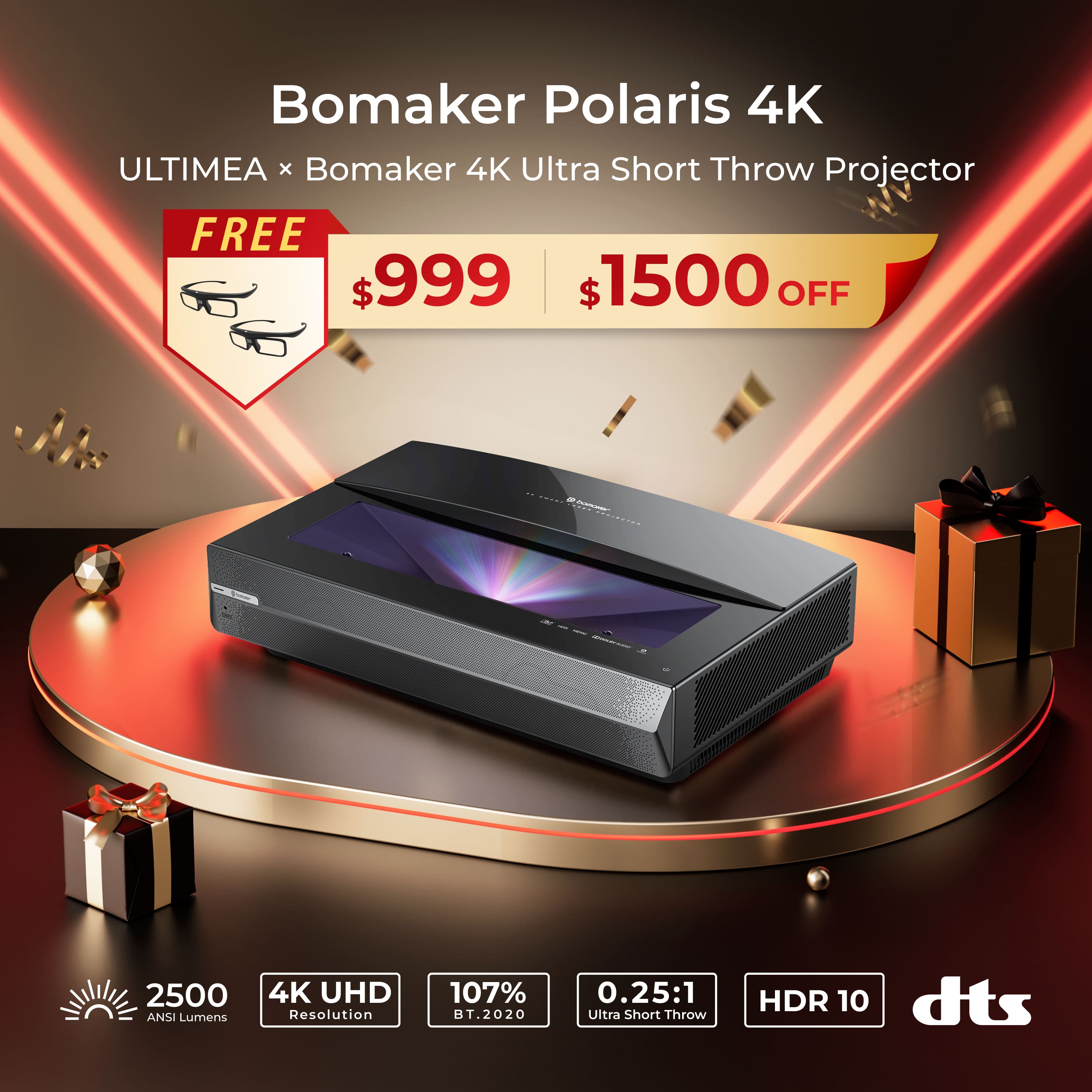 Bomaker Polaris 4K  
ULTIMEA x Bomaker 4K Ultra Short Throw Projector  

FREE  
$999  
$1500 OFF  

2500 ANSI Lumens  
4K UHD Resolution  
107% BT.2020  
0.25:1 Ultra Short Throw  
HDR 10  
dts