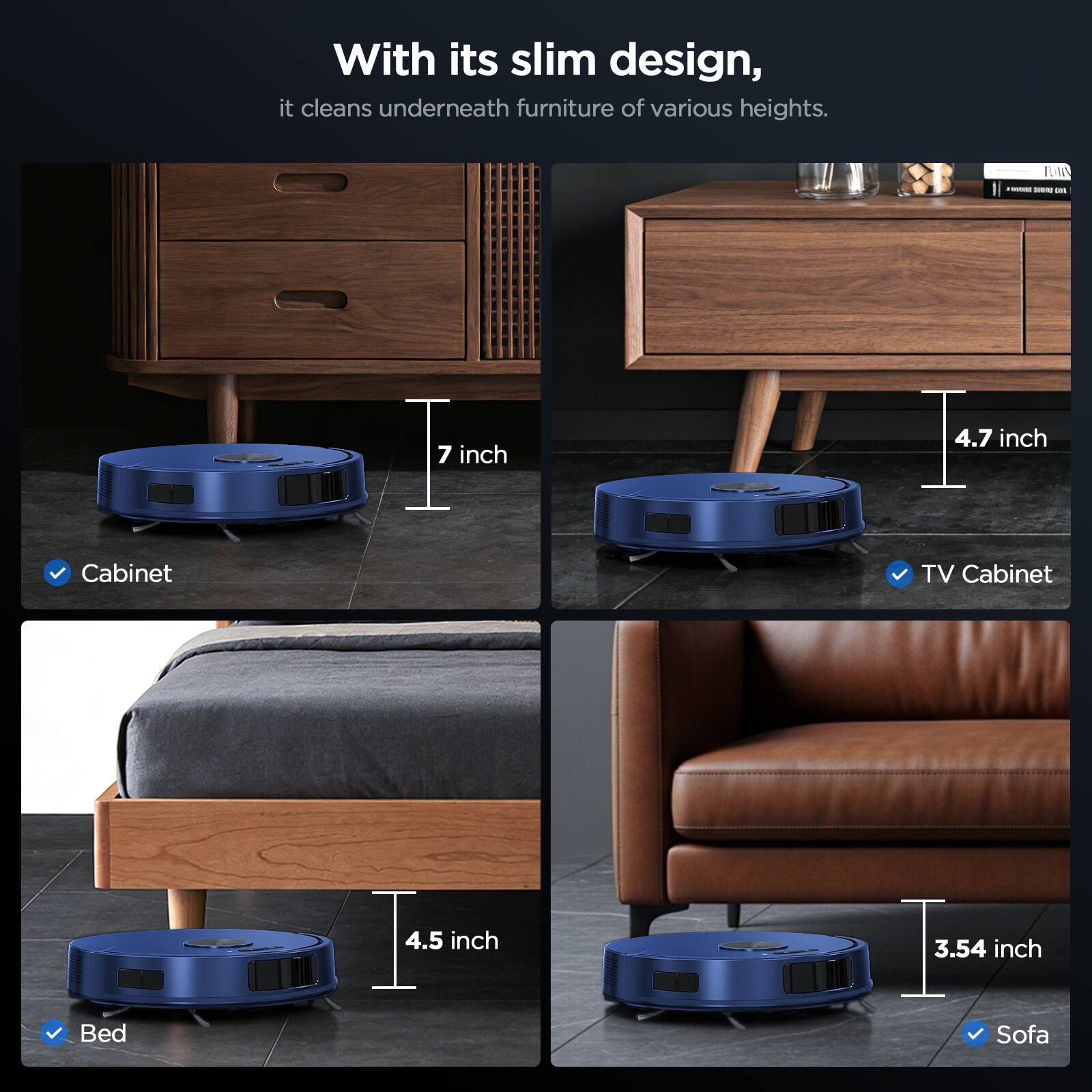 With its slim design, it cleans underneath furniture of various heights.

- Cabinet: 7 inch
- TV Cabinet: 4.7 inch
- Bed: 4.5 inch
- Sofa: 3.54 inch