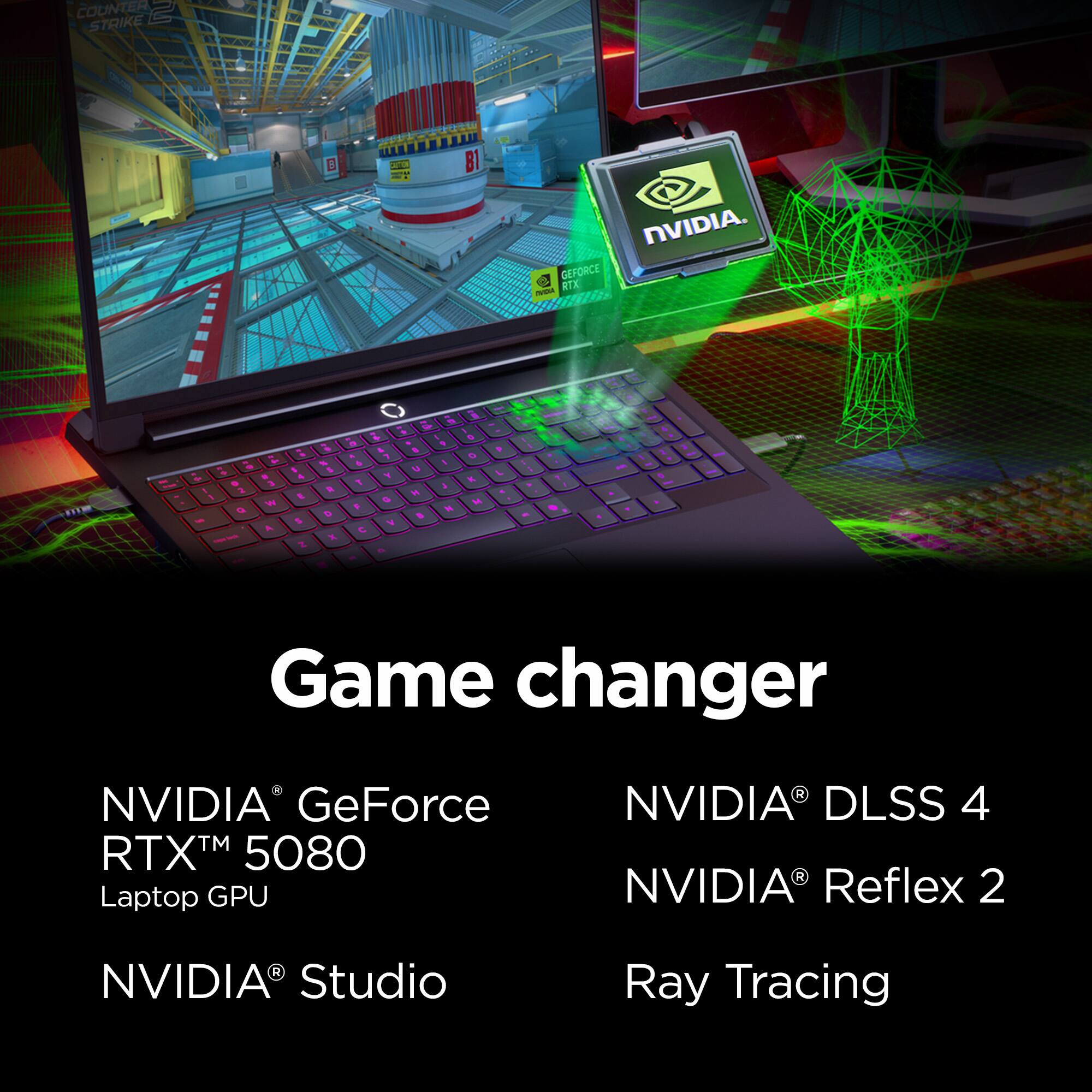 COUNTER STRIKE

NVIDIA. GEFORCE RTX™ 5080 Laptop GPU

Game changer

NVIDIA® DLSS 4

NVIDIA® Reflex 2

NVIDIA® Studio

Ray Tracing