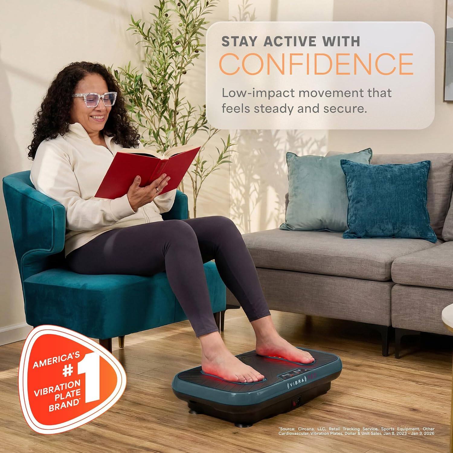 STAY ACTIVE WITH CONFIDENCE  
Low-impact movement that feels steady and secure.  

AMERICA'S #1 VIBRATION PLATE BRAND*  
(VIBRA)  
Source: Circana, LLC. Retail Tracking Service, Sports Equipment, Other Cardiovascular Vibration Plates, Dollar & Unit Sales, Jan 8, 2023 - Jan 3, 2026