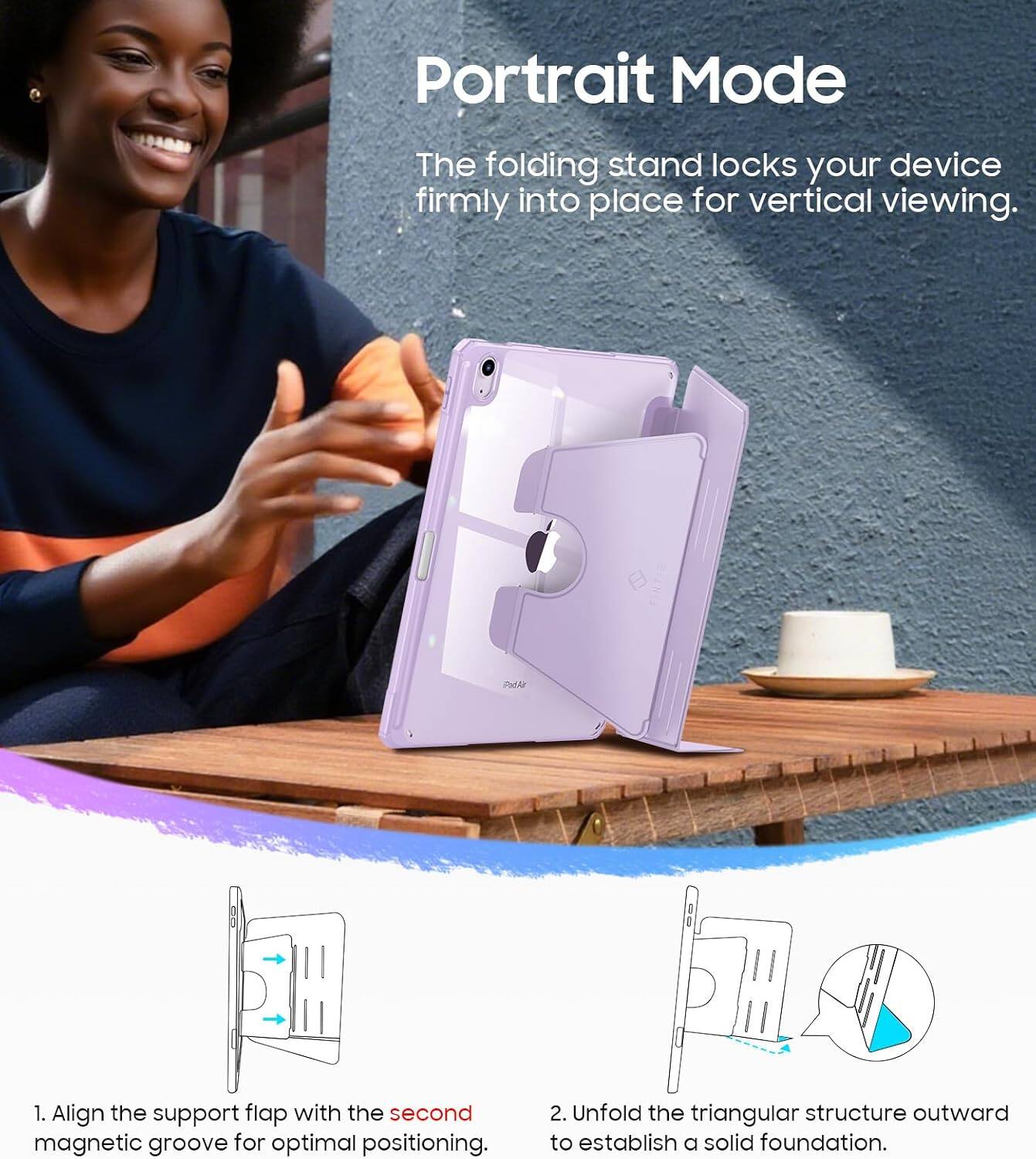 Portrait Mode  
The folding stand locks your device firmly into place for vertical viewing.  
1. Align the support flap with the second magnetic groove for optimal positioning.  
2. Unfold the triangular structure outward to establish a solid foundation.