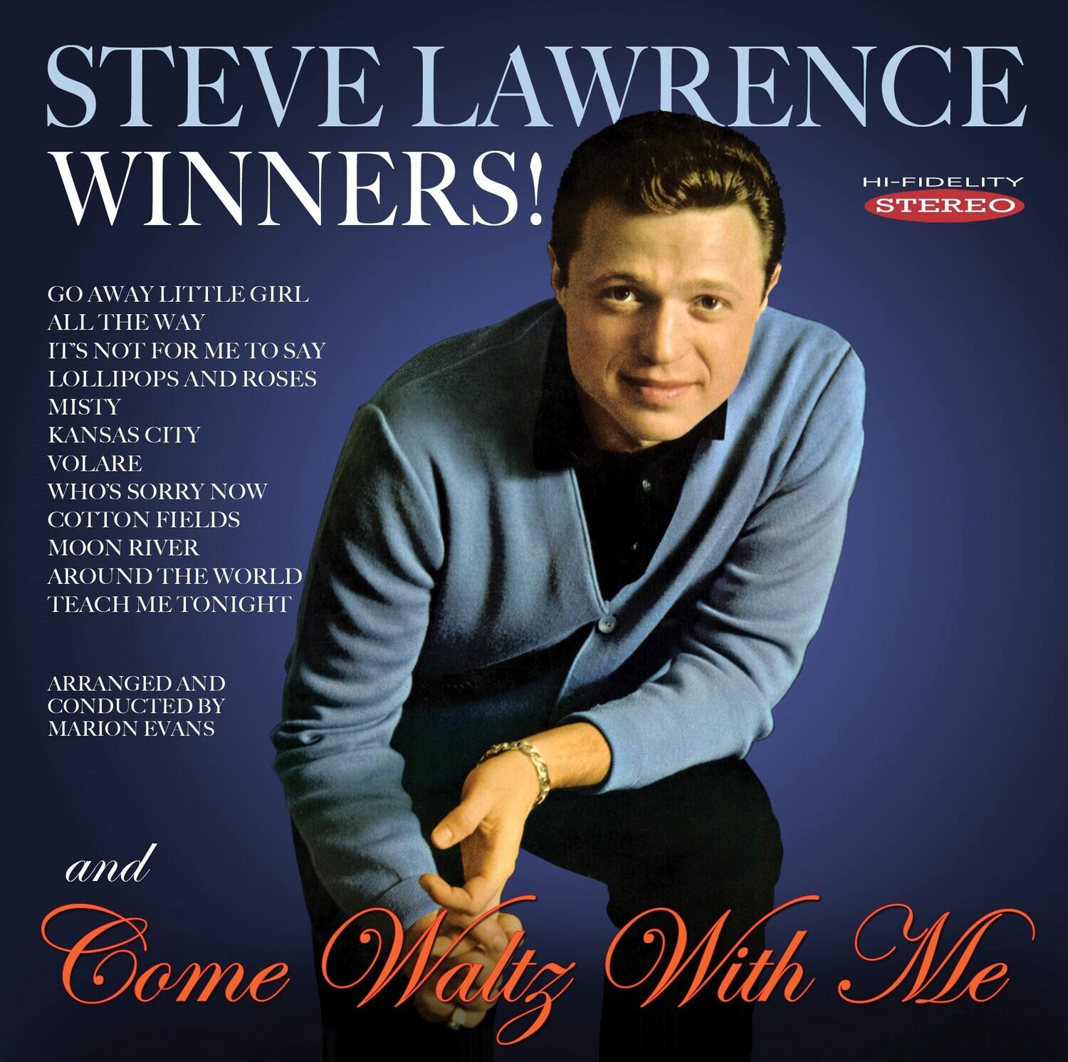 STEVE LAWRENCE  
WINNERS!  

GO AWAY LITTLE GIRL  
ALL THE WAY  
IT'S NOT FOR ME TO SAY  
LOLLIPOPS AND ROSES  
MISTY  
KANSAS CITY  
VOLARE  
WHO'S SORRY NOW  
COTTON FIELDS  
MOON RIVER  
AROUND THE WORLD  
TEACH ME TONIGHT  

ARRANGED AND CONDUCTED BY MARION EVANS  

and  
Come Waltz With Me  

HI-FIDELITY  
STEREO