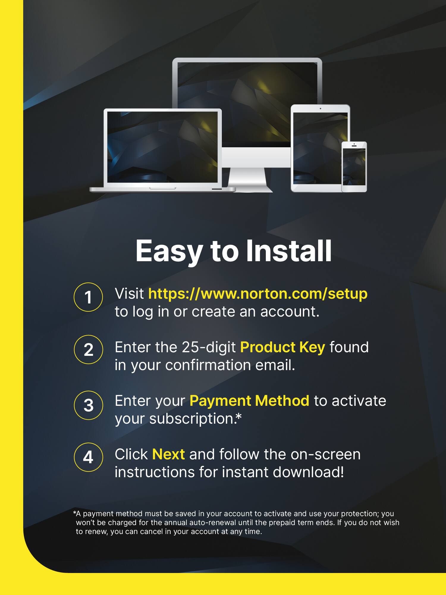 Easy to Install

1. Visit [https://www.norton.com/setup](https://www.norton.com/setup) to log in or create an account.
2. Enter the 25-digit Product Key found in your confirmation email.
3. Enter your Payment Method to activate your subscription.*
4. Click Next and follow the on-screen instructions for instant download!

*A payment method must be saved in your account to activate and use your protection; you won't be charged for the annual auto-renewal until the prepaid term ends. If you do not wish to renew, you can cancel in your account at any time.
